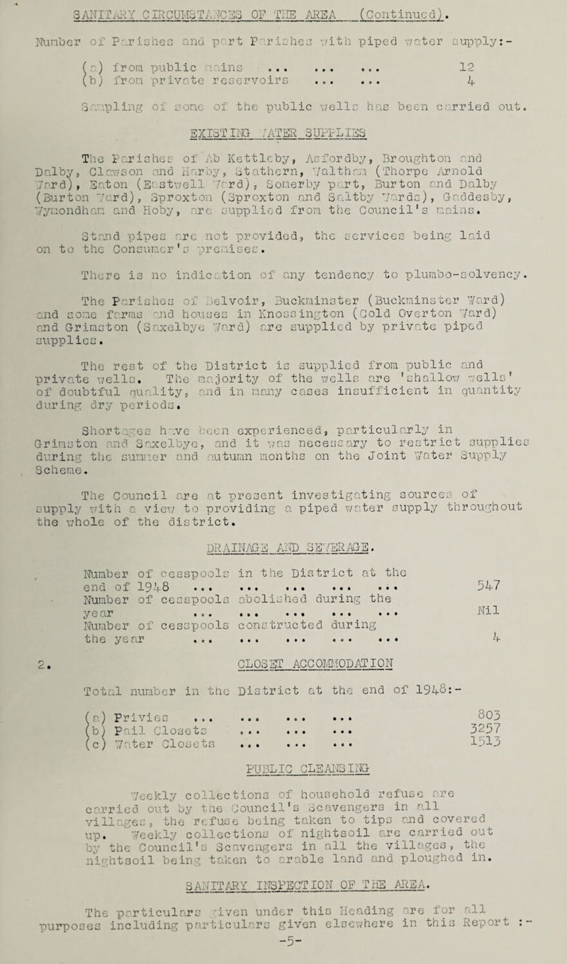 SANITARY CIRCUMSTANCES OF TIIE AREA_(Continued). Number of Pur is he a and part Parishes with piped water supply:- a) from public veins b) from private reservoirs 12 4 Sampling of some of the public wells has been carried out EXISTING ,'ATER SUPPLIES The Parishes of Ab Kettleby, Asfordby, Broughton and Dolby, Clawson and nor by, stathern, -/althan (Thorpe- Arnold \7ard), Eaton (Eastwell /erd), Sonerby part, Burton and Dalby (Burton 7ard), Sproxton (Sproxton and Saltby yards), Gaddesby, 7/ymondham and Hoby, are supplied from the Council's mains. Stand pipes are not provided, the services being laid on to the Consumer's premises. There is no indication of any tendency to plumbo-solvency The Parishes of Nelvoir, Buckminster (Buckminster ’.yard) and some farms and houses in Knossington (Cold Overton 7ard) and Grimston (Saxelbye 7ard) are supplied by private piped supplies. The rest of the District is supplied from public and private wells. The majority of the wells are ’shallow wells' of doubtful quality, and in many cases insufficient in quantity during dry periods. Shortages have been experienced, particularly in Grimston and Saxelbye, and it was necessary to restrict supplie during the summer and autumn months on the Joint Y/ater Supply Scheme. The Council are at present investigating sources of supply with a view to providing a piped water supply throughout the whole of the district. DRAINAGE AND 3E7ERAGE. Number of cesspools in the District at the end of 1948 •<>» ... ... ... ... Number of cesspools abolished during the y e ur ... ... ... ... ... Number of cesspools constructed during the ye nr .o. ... ... .<>• ... CLOSET ACCOMMODATION Total number in the District at the end of 1948:- 547 Nil 4 (a) Privies ... (b) Pail Closets (c) Y/ater Closets • 00 o • • • 9 0 0 0 0 0 0 0 o • o 803 3257 1513 PUBLIC CLEANSING 7eekly collections of household refuse are carried out by the Council's Scavengers in all villages, the refuse being taken to tips and covered up. Weekly collections of night soil are carried out by the Council’s Scavengers in all the villages, the nightsoil being taken to arable land and ploughed in. SANITARY INSPECTION OF TNS AREA. The particulars ;iven under this Heading are for all purposes including particulars given elsewhere in this Report -5-