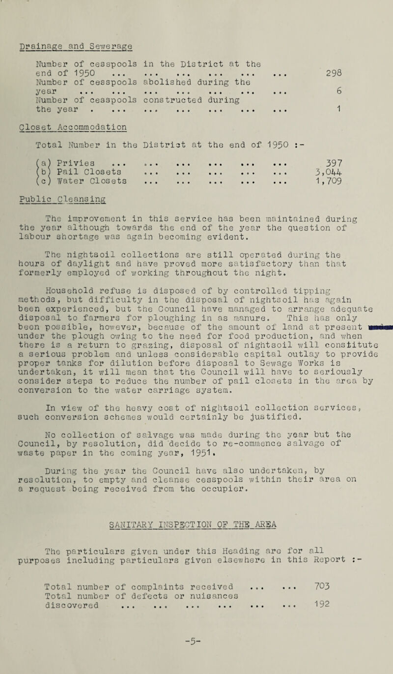 Drainage and Sewerage Number of cesspools end of 1950 Number of cesspools year . Number of cesspools the year . ... in the District at the • ft • • • • ft ® • • c • abolished during the • • • • o o • ft • ••• constructed during • • 0 ••• • • • • • • • • • Closet Accommodation Total Number in the District at the end of 1950 fa) Privies ... o«. ... ... ••» ... fb ) Pail Closets (c) Water Closets ... ... ... . Public Cleansing 298 6 1 397 3,044 1,709 The improvement in this service has been maintained during the year although towards the end of the year the question of labour shortage was again becoming evident. The nightsoil collections are still operated during the hours of daylight and have proved more satisfactory than that formerly employed of working throughout the night. Household refuse is disposed of by controlled tipping methods, but difficulty in the disposal of nightsoil has again been experienced, but the Council have managed to arrange adequate disposal to farmers for ploughing in as manure. This has only been possible, however, because of the amount of land at present mm under the plough owing to the need for food production, and when there is a return to grazing, disposal of nightsoil will constitute a serious problem and unless considerable capital outlay to provide proper tanks for dilution before disposal to Sewage Works is undertaken, it will mean that the Council will have to seriously consider steps to reduce the number of pail closets in the area by conversion to the water carriage system. In view of the heavy cost of nightsoil collection services, such conversion schemes would certainly be justified. No collection of salvage was made during the year but the Council, by resolution, did 'decide to re-commence salvage of waste paper in the coming year, 1951* During the year the Council have also undertaken, by resolution, to empty and cleanse cesspools within their area on a request being received from the occupier. SANITARY INSPECTION OP THE AREA The particulars given under this Heading are for all purposes including particulars given elsewhere in this Report Total number Total number of of complaints defects or received nuisances • • • 703 discovered • • • *00 • •• ••• ••• • 0 • 192 5-