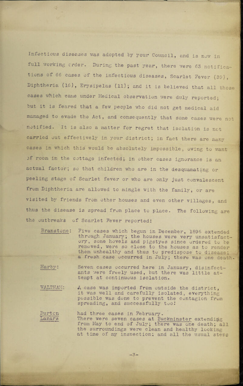 Infectious diseases was adopted by your Council, and is now in full working order. During the past year, there were 63 notifica¬ tions 01 66 cases of the infectious diseases, Scarlet Fever (39), Diphtheria (16), Erysipelas (11); and it is believed that all those cases which came under Medical observation were duly reported; but it is feared that a few people who did not get medical aid managed to evade the Act, and consequently that some cases were not notified. It is also a matter for regret that isolation is net carried out effectively in your district; in fact there are many cases in which this would be absolutely impossible, owing to want of room in the cottage infected;, in other cases ignorance is an actual factor; so that children who are in the desquamating or peeling stage of Scarlet fever or who are only just convalescent from Diphtheria are allowed to mingle with the family, or are visited by friends from other houses and even other villages, and thus the disease is spread from place to place. The following are the outbreaks of Scarlet Fever reported: Branstone: Five cases which begun in December, 1896 extended through January; the houses were very unsatisfact¬ ory, some hovels and pigstyes since ordered to be removed, were so close to the houses as to render them unhealthy and thus to predispose to disease; a fresh case occurred in July; there was one death. Harby: Seven cases occurred here in January, disinfect¬ ants were'freely used, but there was little at¬ tempt at continuous isolation. WALTHAM: Burton Lazars A case was imported from outside the district, it was well and carefully isolated, everything possible was done to prevent the contagion from spreading, and successfully too.' had three cases in February. There were seven cases at Buckminster extending from May to end of July; there was one death; all the surroundings were clean and healthy looking at time of my inspection; and all the usual steps 3