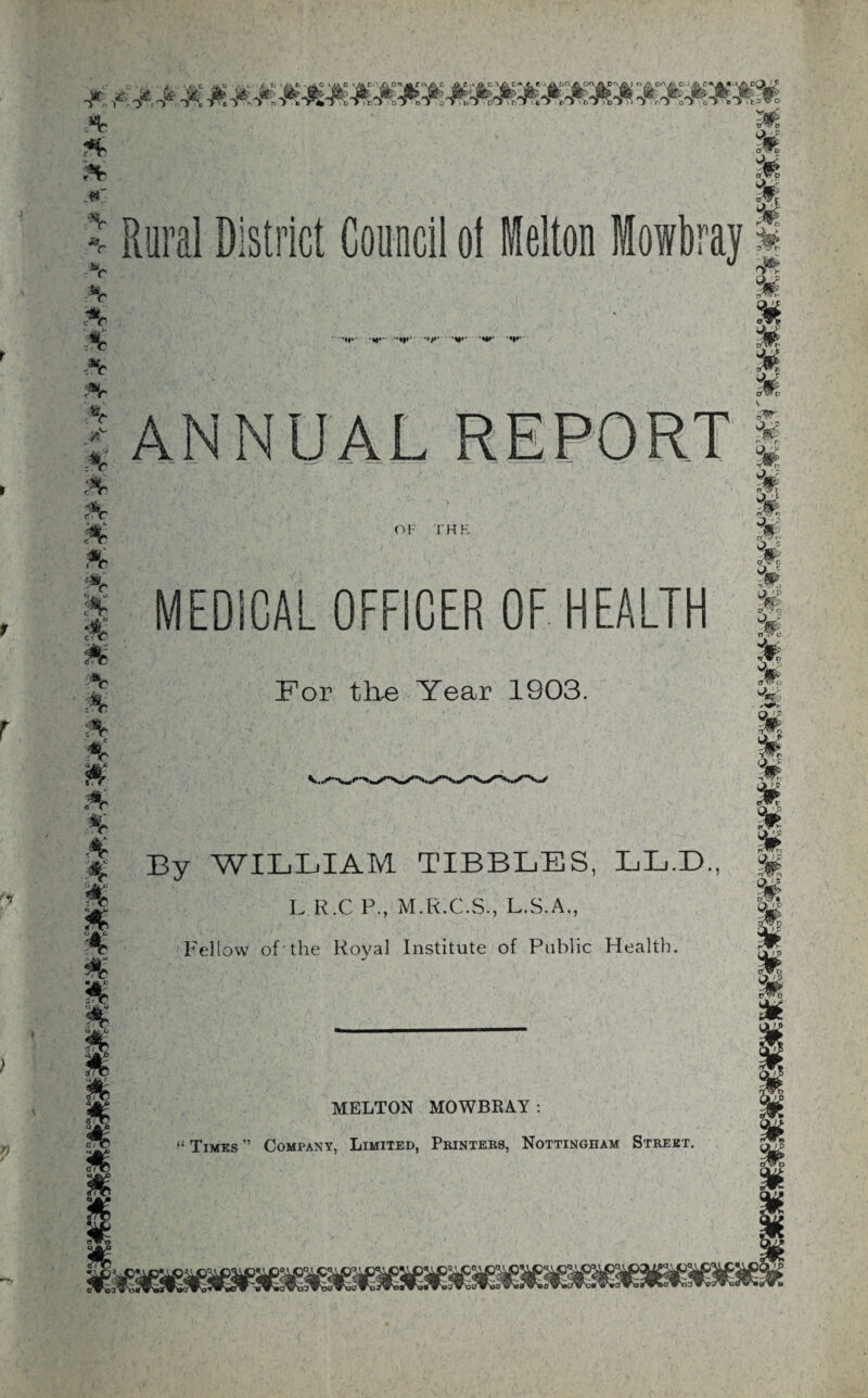 * .«r R ural District Council o! Melton Mowbray 'yvtivo M M % £ M c *c ft :*r :*r .. . .,o ;*r ;*h * * “:®r A * »r ’•fv i|r '«/»• ANNUAL OF THE For the Year 1903. M m % M sv- m. % % oWr wU M M MEDICAL OFFICER OF HEALTH f M % *6 r ' *? ; MELTON MOWBRAY “ Times ” Company, Limited, Printers, Nottingham Street ft % W M % A A A * By WILLIAM TIBBLES, LL.E)., L R.C P., M.R.C.S., L.S.A., Fellow of the Royal Institute of Public Health.