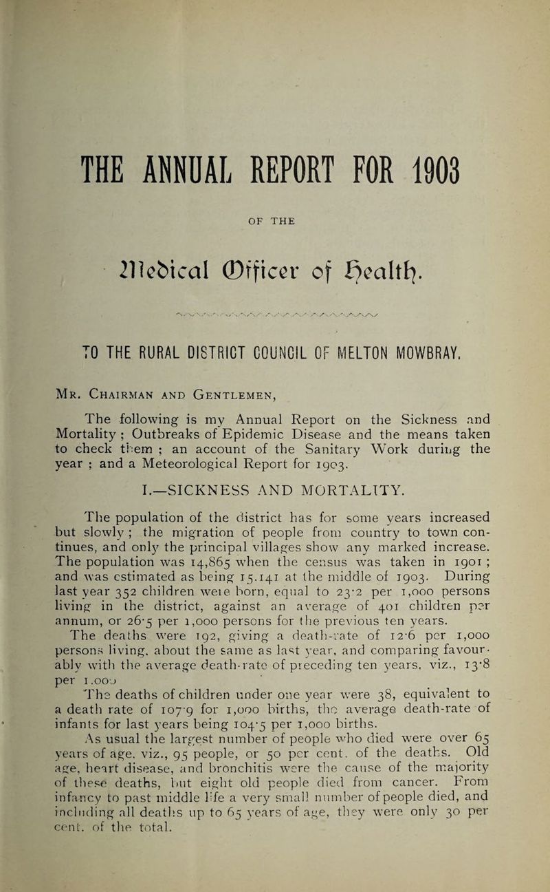 THE ANNUAL REPORT FOR 1903 OF THE 211ebical Officer of Bealtfy. V\/s/ . A/,A/'AAA/ TO THE RURAL 0I8TRICT COUNCIL OF MELTON MOWBRAY. Mr. Chairman and Gentlemen, The following is my Annual Report on the Sickness and Mortality ; Outbreaks of Epidemic Disease and the means taken to check them ; an account of the Sanitary Work during the year ; and a Meteorological Report for 1903. I.—SICKNESS AND MORTALITY. The population of the district has for some years increased but slowly ; the migration of people from country to town con¬ tinues, and only the principal villages show any marked increase. The population was 14,865 when the census was taken in 1901 ; and was estimated as being 15.141 at the middle of 1903. During last year 352 children weie born, equal to 23*2 per 1,000 persons living in the district, against an average of 401 children per annum, or 26*5 per 1,000 persons for the previous ten years. The deaths were T92, giving a death-rate of 12-6 per 1,000 persons living, about the same as last year, and comparing favour- ably with the average death-rate of preceding ten years, viz., 13*8 per 1 .oo’j The deaths of children under one year were 38, equivalent to a death rate of 107 9 for 1,000 births, the average death-rate of infants for last years being 104-5 Per L°oo births. As usual the largest number of people who died were over 65 years of age. viz., 95 people, or 50 per cent, of the deaths. Old age, heart disease, and bronchitis were the cause of the majority of these deaths, but eight old people died from cancer. From infancy to past middle life a very small number of people died, and including all deaths up to 65 years of age, they were only 30 per cent, of the total.