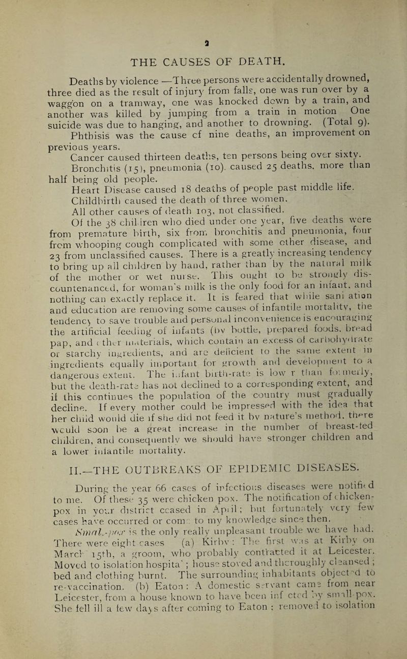THE CAUSES OF DEATH. Deaths by violence —Three persons were accidentally drowned, three died as the result of injury from falls, one was run over by a waggon on a tramway, one was knocked down by a train, and another VvTas killed by jumping from a train in motion One suicide was due to hanging, and another to drowning. (Total 9). Phthisis was the cause cf nine deaths, an improvement on previous years. Cancer caused thirteen deaths, ten persons being over sixty. Bronchitis (15), pneumonia (10). caused 25 deaths, more than half being old people. Heart Disease caused 18 deaths of people past middle life. Childbirth caused the death of three women. All other causes of death 103, not classified. Of the 38 clnl iren who died under one year, five deaths were from premature birth, six from bronchitis and pneumonia, four from whooping cough complicated with some other disease, and 23 from unclassified causes. T here is a greatly increasing tendency to bring up all children by hand, rather than by the natural milk of the mother or wet nurse. This ought to be strongly dis¬ countenanced, for woman's milk is the only food for an iniant. and nothing can exactly replace it. It is feared that while sam ation and education are removing some causes of infantile mortality, the tendency to save trouble and personal inconvenience is encouraging the artificial feeding of infants (t)v bottle, prepared foods, bread pap, and c tlnr materials, which contain an excess of carbohydrate or starchy ingredients, and are deficient to the same extent in ingredients equally important for growth and development to a dangerous extent. 1 he i.;fant birth-rate is low 1 than formerly, but the death-rate has not declined to a corresponding extent, anc. if this continues the population of the country must gradually decline. If every mother could he impressed with the idea that her child would die if she diti not feed it by nature s method, tlmre would soon be a great increase in the number of breast-fed children, and consequently we should have stronger children and a lower infantile mortality. II.—‘THE OUTBREAKS OF EPIDEMIC DISEASES. During the year 66 cases of infectious diseases were notifh d to me. Of these 35 were chicken pox. I he notification of c hicken- pox in your district ceased in Apiil; but fortunately very few cases have occurred or com:, to my knowledge since then. SmctL-pw is the only really unpleasant trouble we have bad. There were eight cases (a) Kirbv : I lie first was at Kilby on March 15th, a groom, who probably contracted it at Leicester. Moved to isolation hospita’ ; house stored and thoroughly cicaused , bed and clothing burnt. The surrounding inhabitants object M to re-vaccination, (b) Eaton: A domestic servant came from near Leicester, from a house known to have been inf ctod oy sm dl- pox. She fell ill a tew da^s after coming to Eaton ; removed to isolation