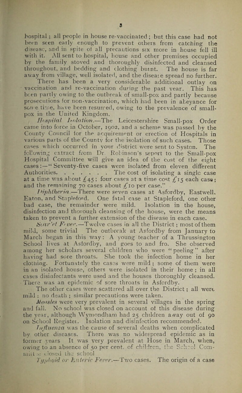 hospital ; all people in house re-vaccinated ; but this case had not been seen early enough to prevent others from catching the disease, and in spite of all precautions six more in house fell ill with it. All sent to hospital, house and other premises occupied by the family stoved and thoroughly disinfected and cleansed throughout, and bedding and clothing burnt. The house is far away from village, well isolated, and the diseat e spread no further. There has been a very considerable additional outlay on vaccination and re-vaccination during the past year. This has been partly owing to the outbreak of small-pox and partly because prosecutions for non-vaccination, which had been in abeyance for some time, have been resumed, owing to the prevalence of small¬ pox in the United Kingdom. Hospital Isolation—The Leicestershire Small-pox Order came into force in October, 1902, and a scheme was passed by the County Council for the acquirement or erection of Hospitals in various parts of the County for the isolation of such cases. Those cases which occurred in your district were sent to Syston. The following extract from Dr. Robinson’s report to the Small-pox Hospital Committee will give an idea of the cost of the eight cases: — “Seventy-five cases were isolated from eleven different Authorities.The cost of isolating a single case at a time v,7as about ^45 ; four cases at a time cost £15 each case; and the remaining 70 cases about £10 per case.” Diphtheria,—There were seven cases at Asfordby, Eastwell, Eaton, and Stapleford. One fatal case at Stapleford, one other bad case, the remainder were mild. Isolation in the house, disinfection and thorough cleansing of the house, were the means taken to prevent a further extension of the disease in each case. tScar'et Fiver.—Twelve cases in all the District ; mostofthem mild, some trivial The outbreak at Asfordby from January to March began in this way : A young teacher of a Thrussington School lives at Asfordby, and goes to and fro. She observed among her scholars several children who were “ peeling ” after having had sore throats. .She took the infection home in her clothing. Fortunately the cases were mild ; some of them were in an isolated house, others were isolated in their home ; in all cases disinfectants were used and the houses thoroughly cleansed. There was an epidemic of sore throats in Asfordby. The other cases were scattered all over the District ; all were mild : no death ; similar precautions were taken. Measles were very prevalent in several villages in the spring and fall. No school was closed on account of this disease during the year, although Wymondham had 25 children away out of 90 on School Register. Isolation and disinfection recommended. Influenza was the cause of several deaths when complicated by other diseases. There was no widespread epidemic as in former years It was very prevalent at Hose in March, when, owing to an absence of 50 per cent, of children, the School Corn- mil L -c dosed the school Typhoid or hnteric Fever.—Two cases. The origin of a case