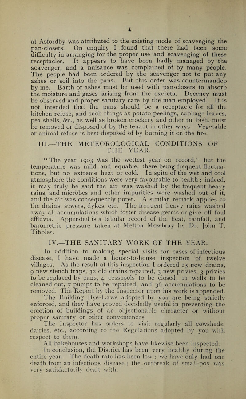 i at Asfordby was attributed to the existing mode of scavenging the pan-closets. On enquiry I found that there had been some difficulty in arranging for the proper use and scavenging of these receptacles. It appears to have been badly managed by the scavenger, and a nuisance was complained of by many people. The people had been ordered by the scavenger not to put any ashes or soil into the pans. But this order was countermandep by me. Earth or ashes mast be used with pan-closets to absorb the moisture and gases arising from the excreta. Decency must be observed and proper sanitary care by the man employed. It is not intended that the pans should be a receptacle for all the kitchen refuse, and such things as potato peelings, cabbage leaves, pea shells, &c., as well as broken crockery and other ru bish, must be removed or disposed of by the tenant in other ways Vegetable or animal refuse is best disposed of by burning it on the fire. HI.—THE METEOROLOGICAL CONDITIONS OF THE YEAR. “The year 1903 Was the wettest year on record, but the temperature was mild and equable, there being frequent fluctua¬ tions, but no extreme heat or cold. In spite of the wet and cool atmosphere the conditions were very favourable to health : indted, it may truly’ be said the air was washed by the frequent heavy rains, and microbes and other impurities were washed out of it, and the air wTas consequently purer. A similar remark applies to the drains, sewers, dykes, etc. The frequent heavy rains washed away all accumulations which foster disease germs or give off foul effluvia. Appended is a tabular record of the heat, rainfall, and barometric pressure taken at Melton Mowbray bv Dr. John T. Tibbies. IV.—THE SANITARY WORK OF THE YEAR. In addition to making special visits for cases of infectious disease, I have made a house-to-house inspection of twelve villages. As the result of this inspection I ordered 15 new drains, 9 new stench traps, 32 old drains repaired, 3 new privies, 3 privies to be replaced by pans, 4 cesspools to be closed, n wells to be cleaned out, 7 pumps to be repaired, and 36 accumulations to be removed. The Report by the Inspector upon his work is appended. The Building Bye-Laws adopted by you are being strictly enforced, and they have proved decidedly useful in preventing the erection of buildings of an objectionable character or without proper sanitary or other conveniences The Inspector has orders to visit regularly all cowsheds, dairies, etc., according to the Regulations adopted by you with respect to them. All bakehouses and workshops have likewise been inspected. In conclusion, the District has been very healthy during the entire year. The death-rate has been low : we have only had one death from an infectious disease ; the outbreak of small-pox was very satisfactorily dealt with.