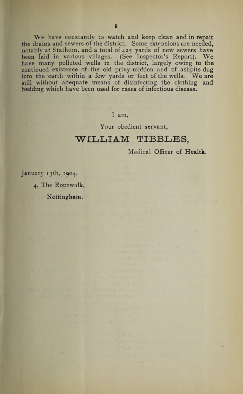 We have constantly to watch and keep clean and in repair the drains and sewers of the district. Some extensions are needed, notably at Stathern, and a total of 425 yards of new sewers have been laid in various villages. (See Inspector’s Report). We have many polluted wells in the district, largely owing to the continued existence of the old privy-midden and of ashpits dug into the earth within a few yards or feet of the wells. We are still without adequate means of disinfecting the clothing and bedding which have been used for cases of infectious disease. I am, Your obedient servant, WILLIAM TIBBLES, Medical Officer of Healtk. January 13th, 1904. 4, The Ropewalk, Nottingham.