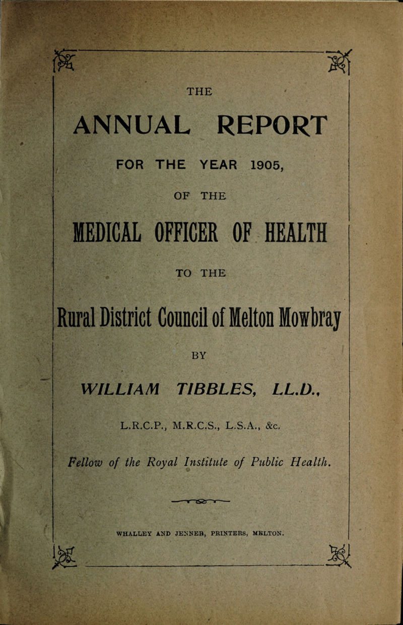 THE ANNUAL REPORT FOR THE YEAR 1905, OF THE MEDICAL OFFICER OF HEALTH TO THE Rural District Council of Melton Mowbray BY WILLIAM TIBBLES, LL.D L.R.C.P., M.R.C.S., L.S.A., &c. Fellow of the Royal Institute of Public Plealth. WHALLEY AND JENNER, PRINTERS, MELTON.