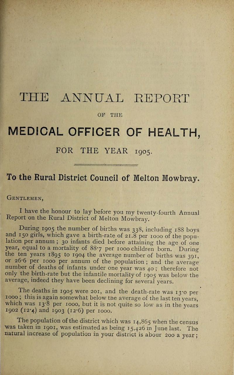 REPORT TPIE ANNEAL OP THE MEDICAL OFFICER OF HEALTH, FOR THE YEAR 1905. To the Rural District Council of Melton Mowbray. Gentlemen, I have the honour to lay before you my twenty-fourth Annual Report on the Rural District of Melton Mowbray. During 1905 the number of births was 338, including 188 boys and 150 girls, which gave a birth-rate of 21.8 per 1000 of the popu¬ lation per annum ; 30 infants died before attaining the age of one year, equal to a mortality of 88*7 per 1000 children born. During the ten years 1895 to I9°4 the average number of births was 391, or 26*6 per 1000 per annum of the population ; and the average number of. deaths of infants under one year was 40 ; therefore not only the birth-rate but the infantile mortality of 1905 was below the average, indeed they have been declining for several years. The deaths in 1905 were 201, and the death-rate was 13*0 per 1000 ; this is again somewhat below tne average of the last ten years, which was i3'8 per 1000, but it is not quite so low as in the years 1902 (12*4) and 1903 (12*6) per 1000. The population of the district which was 14,865 when the census was taken in 1901, was estimated as being 15,426 in June last. The natural increase of population in your district is abour 200 a year;