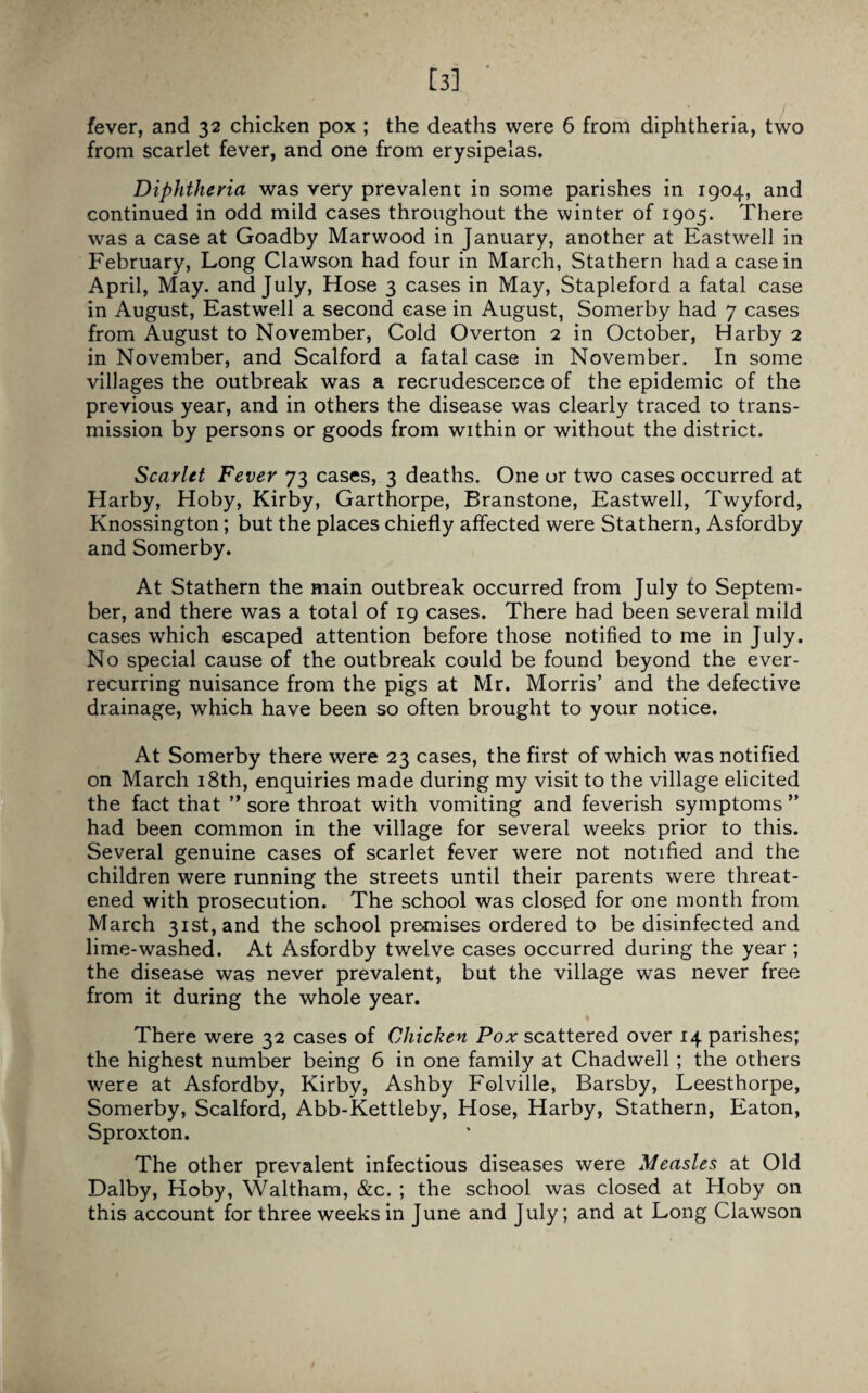 [3] ' fever, and 32 chicken pox ; the deaths were 6 from diphtheria, two from scarlet fever, and one from erysipelas. Diphtheria was very prevalent in some parishes in 1904, and continued in odd mild cases throughout the winter of 1905. There was a case at Goadby Marwood in January, another at Eastwell in February, Long Clawson had four in March, Stathern had a casein April, May. and July, Hose 3 cases in May, Stapleford a fatal case in August, Eastwell a second case in August, Somerby had 7 cases from August to November, Cold Overton 2 in October, Harby 2 in November, and Scalford a fatal case in November. In some villages the outbreak was a recrudescence of the epidemic of the previous year, and in others the disease was clearly traced to trans¬ mission by persons or goods from within or without the district. Scarlet Fever 73 cases, 3 deaths. One or two cases occurred at Harby, Hoby, Kirby, Garthorpe, Branstone, Eastwell, Twyford, Knossington; but the places chiefly affected were Stathern, Asfordby and Somerby. At Stathern the main outbreak occurred from July to Septem¬ ber, and there was a total of 19 cases. There had been several mild cases which escaped attention before those notified to me in July. No special cause of the outbreak could be found beyond the ever- recurring nuisance from the pigs at Mr. Morris’ and the defective drainage, which have been so often brought to your notice. At Somerby there were 23 cases, the first of which was notified on March 18th, enquiries made during my visit to the village elicited the fact that ” sore throat with vomiting and feverish symptoms ” had been common in the village for several weeks prior to this. Several genuine cases of scarlet fever were not notified and the children were running the streets until their parents were threat¬ ened with prosecution. The school was closed for one month from March 31st, and the school pre-mises ordered to be disinfected and lime-washed. At Asfordby twelve cases occurred during the year ; the disease was never prevalent, but the village was never free from it during the whole year. There were 32 cases of Chicken Pox scattered over 14 parishes; the highest number being 6 in one family at Chadwell; the others were at Asfordby, Kirby, Ashby Folville, Barsby, Leesthorpe, Somerby, Scalford, Abb-Kettleby, Hose, Harby, Stathern, Eaton, Sproxton. The other prevalent infectious diseases were Measles at Old Dalby, Hoby, Waltham, &c. ; the school was closed at Hoby on this account for three weeks in June and July; and at Long Clawson