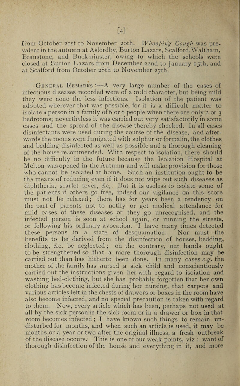 [4] from October 21st to November 20th. Whooping Cough was pre¬ valent in the autumn at Asfordby, Burton Lazars, Scalford,Waltham, Branstone, and Buckminster, owing to which the schools were closed at Burton Lazars from December 22nd to January 15th, and at Scalford from October 28th to November 27th. • \ General Remarks :—A very large number of the cases of infectious diseases recorded were of a mdd character, but being mild they were none the less infectious. Isolation of the patient was adopted wherever that was possible, for it is a difficult matter to isolate a person in a family of 6 or 8 people when there are only 2 or 3 bedrooms; nevertheless it was carried out very satisfactorily in some cases aud the spread of the disease thereby checked. In all cases disinfectants were used during the course of the disease, and after¬ wards the rooms were fumigated with sulphur or formalin, the clothes and bedding disinfected as well as possible and a thorough cleaning of the house recommended. With respect to isolation, there should be no difficulty in the future because the Isolation Hospital at Melton was opened in the Autumn and will make provision for those who cannot be isolated at home. Such an institution ought to be th 3 means of reducing even if it does not wipe out such diseases as diphtheria, scarlet fever, &c. But it is useless to isolate some of the patients if others go free, indeed our vigilance on this score must not be relaxed; there has for years been a tendency on the part of parents not to notify or get medical attendance for mild cases of these diseases or they go unrecognised, and the infected person is soon at school again, or running the streets, or following his ordinary avocation. I have many times detected these persons in a state of desquamation. Nor must the benefits to be derived from the disinfection of houses, bedding, clothing, &c. be neglected ; on the contrary, our hands ought to be strengthened so that a more thoro*ugh disinfection may be carried out than has hitherto been done. In many cases e.g. the mother of the family has nursed a sick child and conscientiously carried out the instructions given her with regard to isolation and washing bed-clothing, but she has probably forgotten that her own clothing has become infected during her nursing, that carpets and various articles left in the chests of drawers or boxes in the room have also become infected, and no special precaution is taken with regard to them. Now, every article which has been, perhaps not used at all by the sick person in the sick room or in a drawer or box in that room becomes infected ; I have known such things to remain un¬ disturbed for months, and when such an article is used, it may be months or a year or two after the original illness, a fresh outbreak of the disease occurs. This is one of our weak points, viz : want of thorough disinfection of the house and everything in it, and more