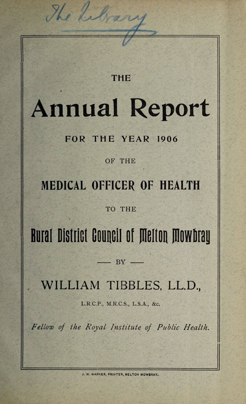 THE - « r* ■ w _ j, —‘ 'A , # Annual Report FOR THE YEAR 1906 OF THE MEDICAL OFFICER OF HEALTH TO THE Rural District Council of melton ItlnwDray -V.1 ' . -',.<g£5 _ jf- - . - N - BY - WILLIAM TIBBLES. LL.D., L.R.C.P., M.R.C.S., L.S.A., &c. Fellow of the Royal Institute of Public Health. J. W. WARNER, PRINTER, MELTON MOWBRAY.