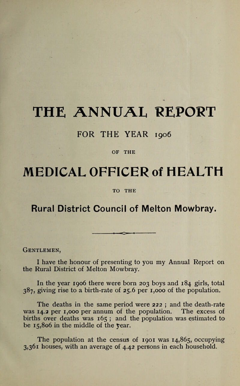 THE ANNUAL REPORT FOR THE YEAR 1906 OF THE MEDICAL OFFICER of HEALTH TO THE Rural District Council of Melton Mowbray. O Gentlemen, I have the honour of presenting to you my Annual Report on the Rural District of Melton Mowbray. In the year 1906 there were born 203 boys and 184 girls, total 387, giving rise to a birth-rate of 25.6 per 1,000 of the population. The deaths in the same period were 222 ; and the death-rate was 14.2 per 1,000 per annum of the population. The excess of births over deaths was 165 ; and the population was estimated to be 15,806 in the middle of the year. The population at the census of 1901 was 14,865, occupying 3,361 houses, with an average of 4.42 persons in each household.