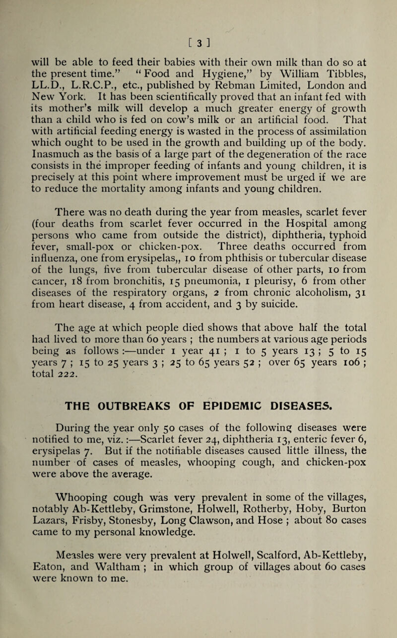 will be able to feed their babies with their own milk than do so at the present time.” “ Food and Hygiene,” by William Tibbies, LL.D., L.R.C.P., etc., published by Rebman Limited, London and New York. It has been scientifically proved that an infant fed with its mother’s milk will develop a much greater energy of growth than a child who is fed on cow’s milk or an artificial food. That with artificial feeding energy is wasted in the process of assimilation which ought to be used in the growth and building up of the body. Inasmuch as the basis of a large part of the degeneration of the race consists in the improper feeding of infants and young children, it is precisely at this point where improvement must be urged if we are to reduce the mortality among infants and young children. There was no death during the year from measles, scarlet fever (four deaths from scarlet fever occurred in the Hospital among persons who came from outside the district), diphtheria, typhoid fever, small-pox or chicken-pox. Three deaths occurred from influenza, one from erysipelas,, io from phthisis or tubercular disease of the lungs, five from tubercular disease of other parts, io from cancer, 18 from bronchitis, 15 pneumonia, 1 pleurisy, 6 from other diseases of the respiratory organs, 2 from chronic alcoholism, 31 from heart disease, 4 from accident, and 3 by suicide. The age at w’hich people died shows that above half the total had lived to more than 60 years ; the numbers at various age periods being as follows :—under 1 year 41 ; 1 to 5 years 13 ; 5 to 15 years 7 ; 15 to 25 years 3 ; 25 to 65 years 52 ; over 65 years 106 ; total 222. THE OUTBREAKS OF EPIDEMIC DISEASES. During the year only 50 cases of the following diseases were notified to me, viz.:—Scarlet fever 24, diphtheria 13, enteric fever 6, erysipelas 7. But if the notifiable diseases caused little illness, the number of cases of measles, whooping cough, and chicken-pox were above the average. Whooping cough was very prevalent in some of the villages, notably Ab-Kettleby, Grimstone, Holwell, Rotherby, Hoby, Burton Lazars, Frisby, Stonesby, Long Clawson, and Hose ; about 80 cases came to my personal knowledge. Measles were very prevalent at Holwell, Scalford, Ab-Kettleby, Eaton, and Waltham ; in which group of villages about 60 cases were known to me.