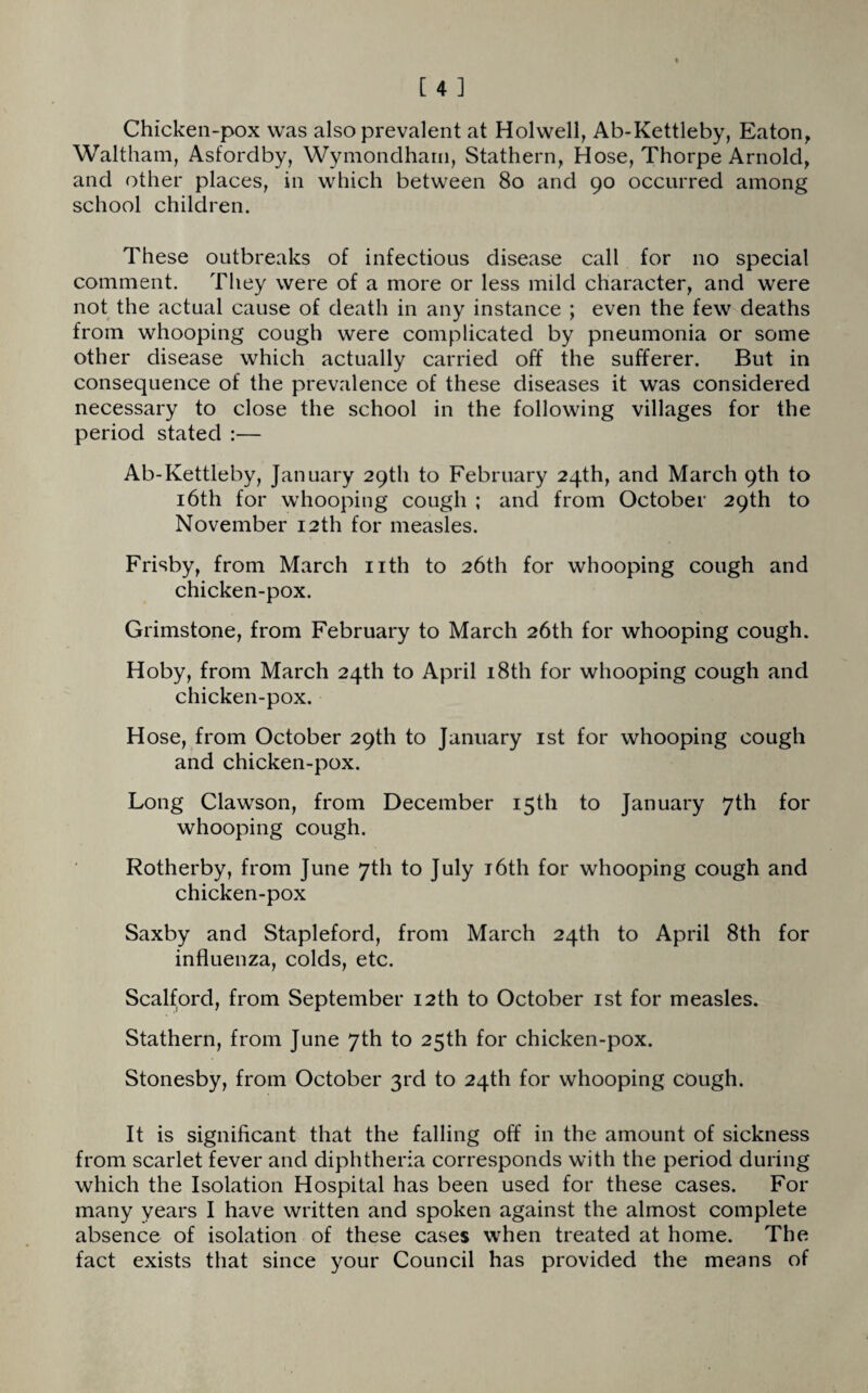 Chicken-pox was also prevalent at Holwell, Ab-Kettleby, Eaton, Waltham, Asfordby, Wymondham, Stathern, Hose, Thorpe Arnold, and other places, in which between 80 and 90 occurred among school children. These outbreaks of infectious disease call for no special comment. They were of a more or less mild character, and were not the actual cause of death in any instance ; even the few deaths from whooping cough were complicated by pneumonia or some other disease which actually carried off the sufferer. But in consequence of the prevalence of these diseases it was considered necessary to close the school in the following villages for the period stated :— Ab-Kettleby, January 29th to February 24th, and March 9th to 16th for whooping cough ; and from October 29th to November 12th for measles. Frisby, from March nth to 26th for whooping cough and chicken-pox. Grimstone, from February to March 26th for whooping cough. Hoby, from March 24th to April 18th for whooping cough and chicken-pox. Hose, from October 29th to January 1st for whooping cough and chicken-pox. Long Clawson, from December 15th to January 7th for whooping cough. Rotherby, from June 7th to July 16th for whooping cough and chicken-pox Saxby and Stapleford, from March 24th to April 8th for influenza, colds, etc. Scalford, from September 12th to October 1st for measles. Stathern, from June 7th to 25th for chicken-pox. Stonesby, from October 3rd to 24th for whooping cough. It is significant that the falling off in the amount of sickness from scarlet fever and diphtheria corresponds with the period during which the Isolation Hospital has been used for these cases. For many years I have written and spoken against the almost complete absence of isolation of these cases when treated at home. The fact exists that since your Council has provided the means of