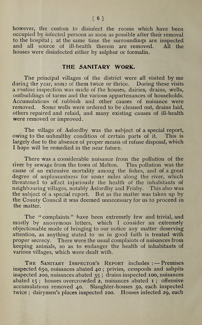 however, the custom to disinfect the rooms which have been occupied by infected persons as soon as possible after their removal to the hospital ; at the same time the surroundings are inspected and all source of ill-health therein are removed. All the houses were disinfected either by sulphur or formalin. THE SANITARY WORK. The principal villages of the district were all visited by me during the year, some of them twice or thrice. During these visits a routine inspection was made of the houses, dairies, drains, wells, outbuildings of farms and the various appurtenances of households. Accumulations of rubbish and other causes of nuisance were removed. Some wells were ordered to be cleaned out, drains laid, others repaired and relaid, and many existing causes of ill-health were removed or improved. The village of Asfordby was the subject of a special report, owing to the unhealthy condition of certain parts of it. This is largely due to the absence of proper means of refuse disposal, which I hope will be remedied in the near future. There was a considerable nuisance from the pollution of the river by sewage from the town of Melton. This pollution was the cause of an extensive mortality among the fishes, and of a great degree of unpleasantness for some miles along the river, which threatened to affect injuriously the health of the inhabitants of neighbouring villages, notably Asfordby and Frisby. This also was the subject of a special report. But as the matter was taken up by the County Council it was deemed unnecessary for us to proceed in the matter. The “ complaints ” have been extremely few and trivial, and mostly by anonymous letters, which I consider an extremely objectionable mode of bringing to our notice any matter deserving attention, as anything stated to us in good faith is treated with proper secrecy. There were the usual complaints of nuisances from keeping animals, so as to endanger the health of inhabitants of various villages, which were dealt with. The Sanitary Inspector’s Report includes : — Premises inspected 650, nuisances abated 40 ; privies, cesspools and ashpits inspected 200, nuisances abated 35 ; drains inspected 100, nuisances abated 15 ; houses overcrowded 2, nuisances abated 1 ; offensive accumulations removed 40. Slaughter-houses 50, each inspected twice ; dairymen’s places inspected 100. Houses infected 29, each