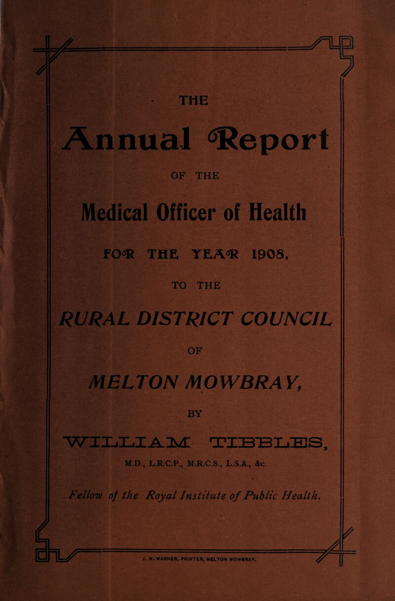 THE Annual Report OF THE Medical Officer of Health FO<* THE YEA«R 1008, TO THE RURAL DISTRICT COUNCIL OF MELTON MOWBRAY, BY WILLIAM TIBBKBS; M.D., L.R.C.P., M.R.C.S., L.S.A., Ac, Fellow of the Royal Institute of Public Health. VLT J. W. WARNER, PRINTER, MELTON MOWERAY,