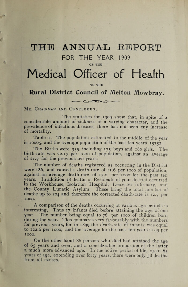 THE ANNUAL REPORT FOR THE YEAR 1909 OF THU Medical Officer of Health TO THE Rural District Council of Melton Mowbray. Mr. Chairman and Gentlemen, The statistics for 1909 show that, in spite of a considerable amount of sickness of a varying character, and the prevalence of infectious diseases, there has not been any increase of mortality. Table 1. The population estimated to the middle of the year is 16005, and the average population of the past ten years 15752. The Births were 355, including 175 boys and 180 girls. The birth-rate was 22.17 Per 1000 of population, against an average of 21.7 for the previous ten years. The number of deaths registered as occurring in the District were 186, and caused a death-rate of 11.6 per 1000 of population, against an average death-rate of 13.0 per 1000 for the past ten years. In addition 18 deaths of Residents of your district occurred in the Workhouse, Isolation Hospital, Leicester Infirmary, and the County Lunatic Asylum. These bring the total number of deaths up to 204 and therefore the corrected death-rate is 12.7 per 1000. A comparison of the deaths occurring at various age-periods is interesting. Thus 27 infants died before attaining the age of one year. The number being equal to 76 per 1000 of children born during the year. This compares very favourably with the numbers for previous years, for in 1899 the death-rate of infants was equal to 122.6 per 1000, and the average for the past ten years is 95 per 1000. On the other hand 86 persons who died had attained the age of 65 years and over, and a considerable proportion of the latter a much more advanced age. In the active period of life, 25 to 65 years of age, extending over forty years, there were only 58 deaths from all causes.