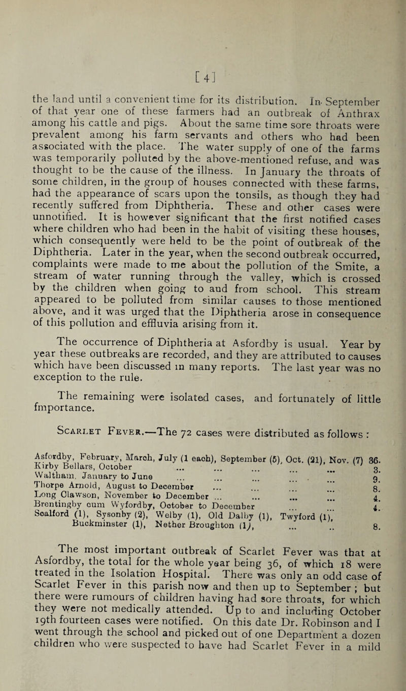 the land until a convenient time for its distribution. In- September of that year one of these farmers had an outbreak of Anthrax among his cattle and pigs. About the same time sore throats were prevalent among his farm servants and others who had been associated with the place. The water supply of one of the farms was temporarily polluted by the above-mentioned refuse, and was thought to be the cause of the illness. In January the throats of some children, in the group of houses connected with these farms, had the appearance of scars upon the tonsils, as though they had recently suffered from Diphtheria. These and other cases were unnotified. It is however significant that the first notified cases where children who had been in the habit of visiting these houses, which consequently were held to be the point of outbreak of the Diphtheria. Later in the year, when the second outbreak occurred, complaints were made to me about the pollution of the Smite, a stream of water running through the valley, which is crossed by the children when going to and from school. This stream appeared to be polluted from similar causes to those mentioned above, and it was urged that the Diphtheria arose in consequence of this pollution and effluvia arising from it. The occurrence of Diphtheria at Asfordby is usual. Year by year these outbreaks are recorded, and they are attributed to causes which have been discussed in many reports. The last year was no exception to the rule. The remaining were isolated cases, and fortunately of little fmportance. Scarlet Fever.—The 72 cases were distributed as follows : Asfordby, February, Maroh, July (1 each), September (5) Oct. (21) Nov (7) 36. Kirby Bellars, October ... ... ... ' _ v ' 3. Waltham, January to June ... ... ... g Thorpe Arnold, August to December ... ... g Long Clawson, November to December ... ... 4* Brentingby cum Wyfordby, October to December ... *” 4’ Soalford (1), Sysonby (2), Welby (1), Old Dal by (1), Twyford (1*)’’ Buckminster (1), Nether Broughton (\), ... .’. g. The most important outbreak of Scarlet Fever was that at Asfordby, the total for the whole year being 36, of which 18 were treated in the Isolation Hospital. There was only an odd case of Scarlet b ever in this parish now and then up to September ; but there were rumours of children having had sore throats, for which they were not medically attended. Up to and including October 19th fourteen cases were notified. On this date Dr. Robinson and I went through the school and picked out of one Department a dozen children who were suspected to have had Scarlet Fever in a mild