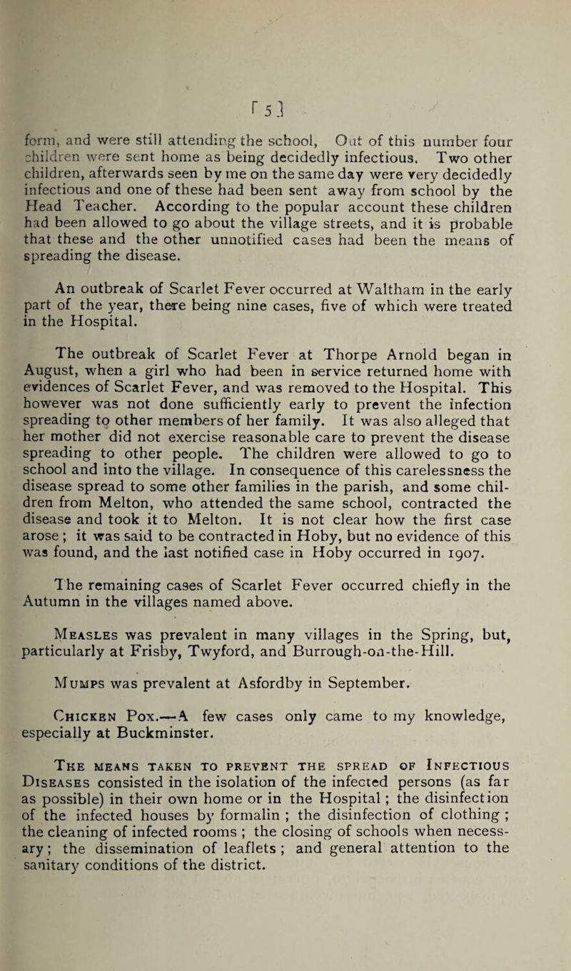 form, and were still attending the school, Oat of this number four children were sent home as being decidedly infectious. Two other children, afterwards seen by me on the same day were very decidedly infectious and one of these had been sent away from school by the Head Teacher. According to the popular account these children had been allowed to go about the village streets, and it is probable that these and the other unnotified cases had been the means of spreading the disease. An outbreak of Scarlet Fever occurred at Waltham in the early part of the year, there being nine cases, five of which were treated in the Hospital. The outbreak of Scarlet Fever at Thorpe Arnold began in August, when a girl who had been in service returned home with evidences of Scarlet Fever, and was removed to the Hospital. This however was not done sufficiently early to prevent the infection spreading to other members of her family. It was also alleged that her mother did not exercise reasonable care to prevent the disease spreading to other people. The children were allowed to go to school and into the village. In consequence of this carelessness the disease spread to some other families in the parish, and some chil¬ dren from Melton, who attended the same school, contracted the disease and took it to Melton. It is not clear how the first case arose ; it was said to be contracted in Hoby, but no evidence of this was found, and the last notified case in Hoby occurred in 1907. T he remaining cases of Scarlet Fever occurred chiefly in the Autumn in the villages named above. Measles was prevalent in many villages in the Spring, but, particularly at Frisby, Twyford, and Burrough-on-the-Hill. Mumps was prevalent at Asfordby in September. Chicken Pox.—A few cases only came to my knowledge, especially at Buckminster. The means taken to prevent the spread of Infectious Diseases consisted in the isolation of the infected persons (as far as possible) in their own home or in the Hospital; the disinfection of the infected houses by formalin ; the disinfection of clothing ; the cleaning of infected rooms ; the closing of schools when necess¬ ary ; the dissemination of leaflets ; and general attention to the sanitary conditions of the district.