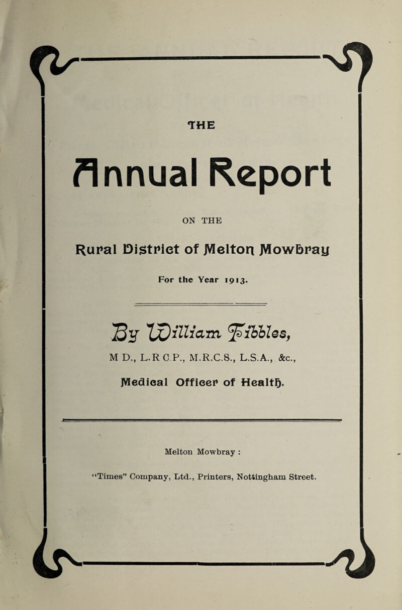 THE Annual Report ON THE Rut*al DistPiet of JWelton JWowbPay For the Year 1913. Sf ^ibhles, M D., L.RC P., M.R.C.8., L.S.A., &c., JVIedieal Offieei* of Healtg. Melton Mowbray : “Times” Company, Ltd., Printers, Nottingham Street.