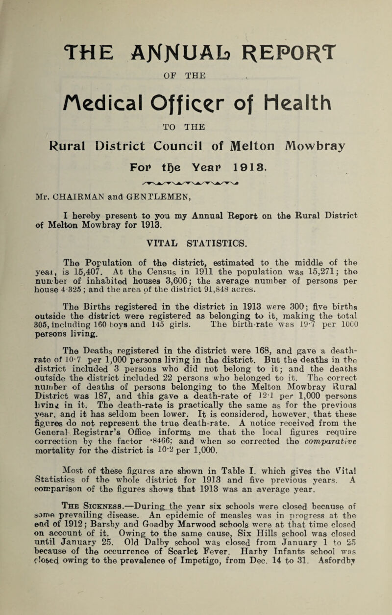 THE ANNUAL) REPORT OF THE Hedical Officer of Health TO THE Rural District Council of Melton Mowbray For tge Year 1913. Mr. CHAIRMAN and GENTLEMEN, I hereby present to you my Annual Report on the Rural District of Melton Mowbray for 1913. VITAL STATISTICS. The Population of the district, estimated to the middle of the yeai, is 15,407. At the Census in 1911 the population was 15,271; the nunbei of inhabited houses 3,606; the average number of persons per house 4-325 ; and the area of the district 91,848 acres. The Births registered in the district in 1913 were 300; five births outside the district were registered as belonging to it, making the total 305, including 160 boys and 145 girls. The birth-rate w'as 19-7 per 1000 persons living. The Deaths registered in the district were 168, and gave a death- rate of 10-7 per 1,000 persons living in the district. But the deaths in the district included 3 persons who did not belong to it; and the deaths outside the district included 22 persons who belonged to it. The correct number of deaths of persons belonging to the Melton Mowbray Rural District was 187, and this gave a death-rate of J21 per 1,000 persons living in it. The death-rate is practically the same as for the previous year, and it has seldom been lower. It is considered, however, that these fig,ures do not represent the true death-rate. A notice received from the General Registrar’s Office informs me that the local figures require correction by the factor *8466; and when so corrected the comparative mortality for the district is 10'2 per 1,000. Most of these figures are shown in Table I. which gives the V^ital Statistics of the whole district for 1913 and five previous years. A comparison of the figures shows that 1913 was an average year. The Sickness.—During the year six schools were closed because of some prevailing disease. An epidemic of measles was in progress at the end of 1912; Barsby and Goadby Marwood schools were at that time closed on account of it. Owing to the same cause, Six Hills school was closed until January 25. Old Dalby school was closed from January 1 to 25 because of the occurrence of Scarlet Fever. Harby Infants school was