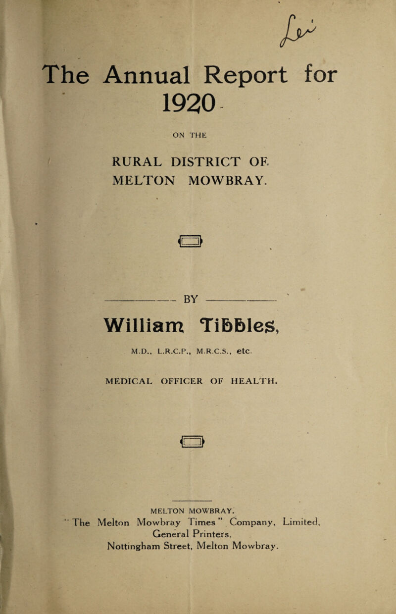 The Annual Report for 1920 ON THE RURAL DISTRICT OF. MELTON MOWBRAY. a BY William TibEiles, M.D., L.R.C.P., M.R.C.S., etc. MEDICAL OFFICER OF HEALTH. MELTON MOWBRAY. “ The Melton Mowbray Times ” Company, Limited, General Printers, Nottingham Street, Melton Mowbray.