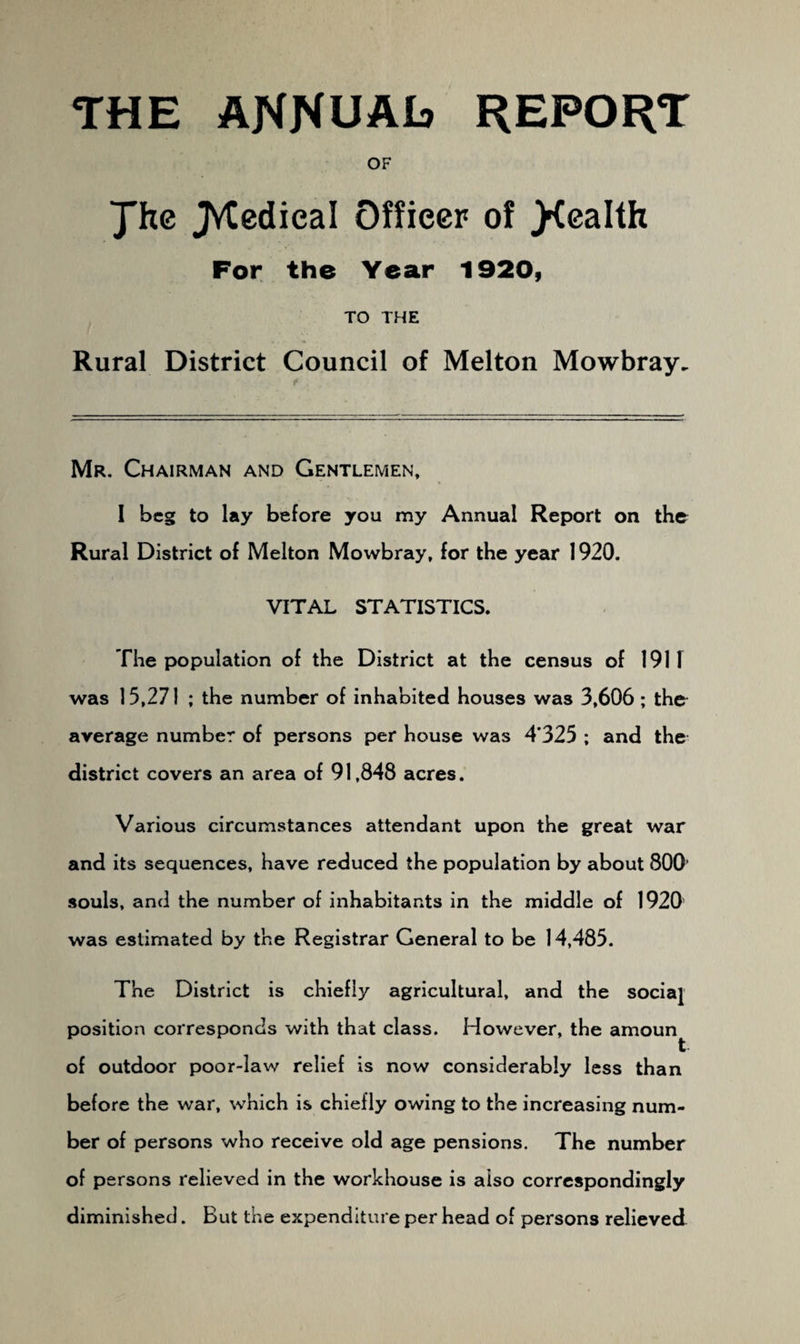 THE AKNUAIs report OF Jhe JVCedieal Officer of jKealth For the Year 1920, TO THE Rural District Council of Melton Mowbray. Mr. Chairman and Gentlemen, 1 beg to lay before you my Annual Report on the Rural District of Melton Mowbray, for the year 1920. VITAL STATISTICS. The population of the District at the census of 1911 was 15,271 ; the number of inhabited houses was 3,606; the* average number of persons per house was 4*325 ; and the district covers an area of 91,848 acres. Various circumstances attendant upon the great war and its sequences, have reduced the population by about 800’ souls, and the number of inhabitants in the middle of 1920 was estimated by the Registrar General to be 14,485. The District is chiefly agricultural, and the socia[ position corresponds with that class. However, the amoun^ of outdoor poor-law relief is now considerably less than before the war, which is chiefly owing to the increasing num¬ ber of persons who receive old age pensions. The number of persons relieved in the workhouse is also correspondingly diminished. But the expenditure per head of persons relieved