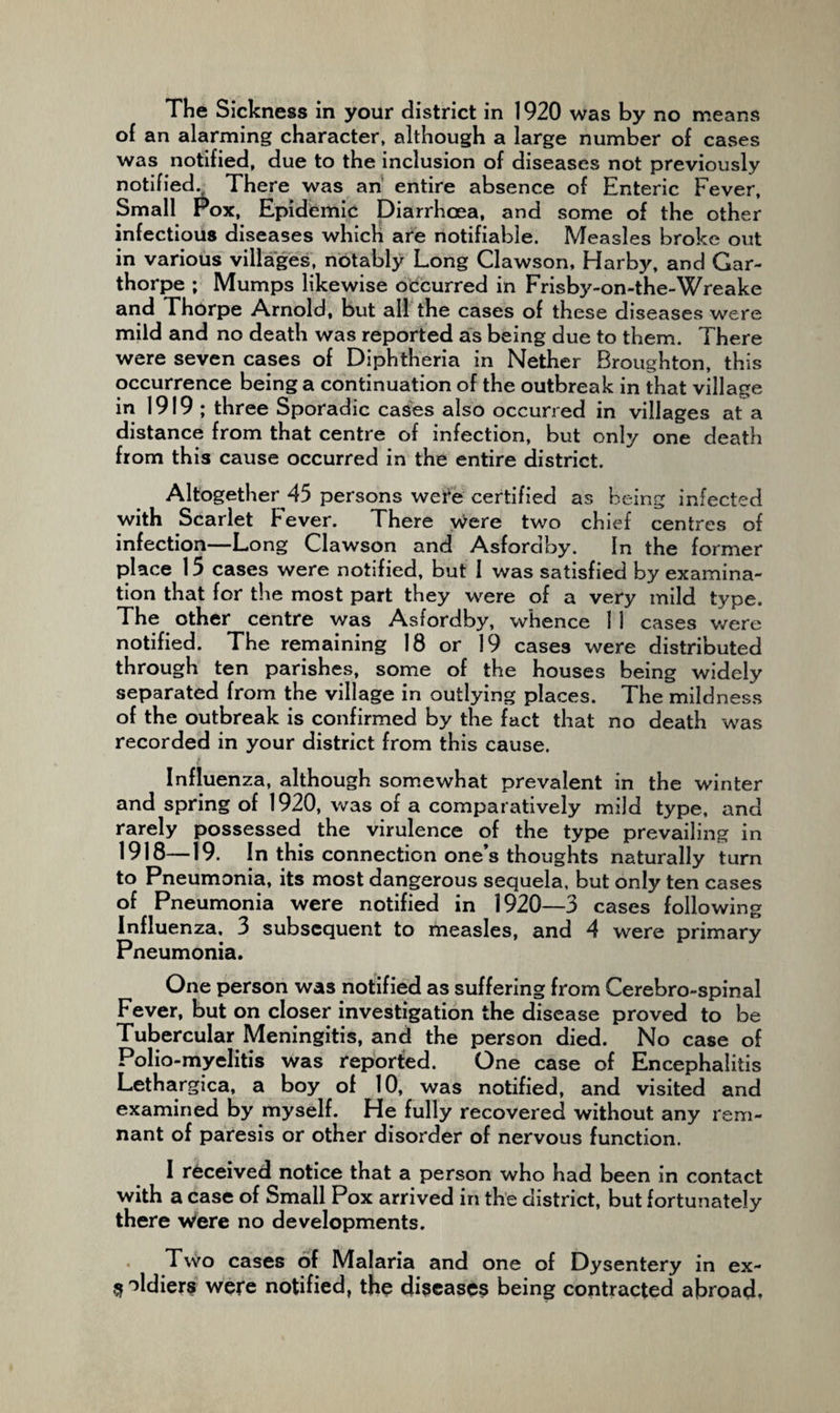 The Sickness in your district in 1920 was by no means of an alarming character, although a large number of cases was notified, due to the inclusion of diseases not previously notified. There was an' entire absence of Enteric Fever, Small Fox, Epidemic Diarrhoea, and some of the other infectious diseases which are notifiable. Measles broke out in various villages, notably Long Clawson, Harby, and Gar- thorpe ; Mumps likewise occurred in Frisby-on-the-Wreake and Thorpe Arnold, but all the cases of these diseases were mild and no death was reported as being due to them. There were seven cases of Diphtheria in Nether Broughton, this occurrence being a continuation of the outbreak in that village ill 1919 ; three Sporadic cases also occurred in villages at a distance from that centre of infection, but only one death from this cause occurred in the entire district. Altogether 45 persons wei^e certified as being infected with Scarlet F'ever. There Were two chief centres of infection—Long Clawson and Asfordby. In the former place 15 cases were notified, but I was satisfied by examina¬ tion that for the most part they were of a very mild type. The other centre was Asfordby, whence 11 cases were notified. The remaining 18 or 19 cases were distributed through ten parishes, some of the houses being widely separated from the village in outlying places. The mildness of the outbreak is confirmed by the fact that no death was recorded in your district from this cause. Influenza, although somewhat prevalent in the winter and spring of 1920, was of a comparatively mild type, and rarely possessed the virulence of the type prevailing in 1918—19. In this connection one’s thoughts naturally turn to Pneumonia, its most dangerous sequela, but only ten cases of Pneumonia were notified in 1920—3 cases following Influenza, 3 subsequent to measles, and 4 were primary Pneumonia. One person was notified as suffering from Cerebro-spinal Fever, but on closer investigation the disease proved to be Tubercular Meningitis, and the person died. No case of Polio-myelitis was reported. One case of Encephalitis Lethargica, a boy of 10, was notified, and visited and examined by myself. He fully recovered without any rem¬ nant of paresis or other disorder of nervous function. I received notice that a person who had been in contact with a case of Small Pox arrived in the district, but fortunately there Were no developments. Two cases of Malaria and one of Dysentery in ex- ^ ^Idiers were notified, the diseases being contracted abroad.