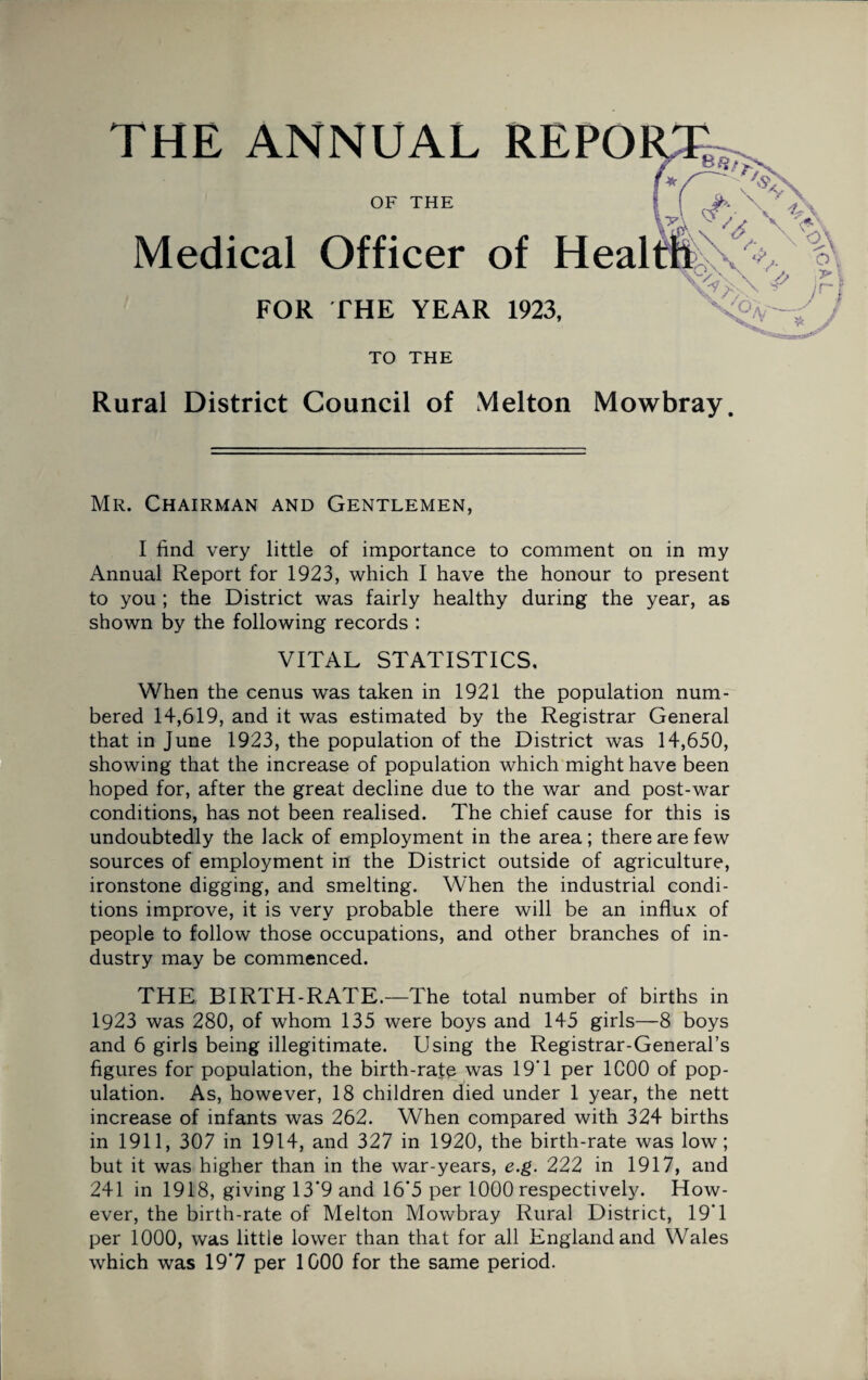 THE ANNUAL REPORT OF THE Medical Officer of Hea FOR THE YEAR 1923, TO THE Rural District Council of Melton Mowbray. Mr. Chairman and Gentlemen, I find very little of importance to comment on in my Annual Report for 1923, which I have the honour to present to you ; the District was fairly healthy during the year, as shown by the following records : VITAL STATISTICS. When the cenus was taken in 1921 the population num¬ bered 14,619, and it was estimated by the Registrar General that in June 1923, the population of the District was 14,650, showing that the increase of population which might have been hoped for, after the great decline due to the war and post-war conditions, has not been realised. The chief cause for this is undoubtedly the lack of employment in the area; there are few sources of employment in the District outside of agriculture, ironstone digging, and smelting. When the industrial condi¬ tions improve, it is very probable there will be an influx of people to follow those occupations, and other branches of in¬ dustry may be commenced. THE BIRTH-RATE.—The total number of births in 1923 was 280, of whom 135 were boys and 145 girls—8 boys and 6 girls being illegitimate. Using the Registrar-General’s figures for population, the birth-rate was 19'1 per 1C00 of pop¬ ulation. As, however, 18 children died under 1 year, the nett increase of infants was 262. When compared with 324 births in 1911, 307 in 1914, and 327 in 1920, the birth-rate was low; but it was higher than in the war-years, e.g. 222 in 1917, and 241 in 1918, giving 13*9 and 16*5 per 1000 respectively. How¬ ever, the birth-rate of Melton Mowbray Rural District, 19*1 per 1000, was little lower than that for all England and Wales which was 19*7 per 1000 for the same period.