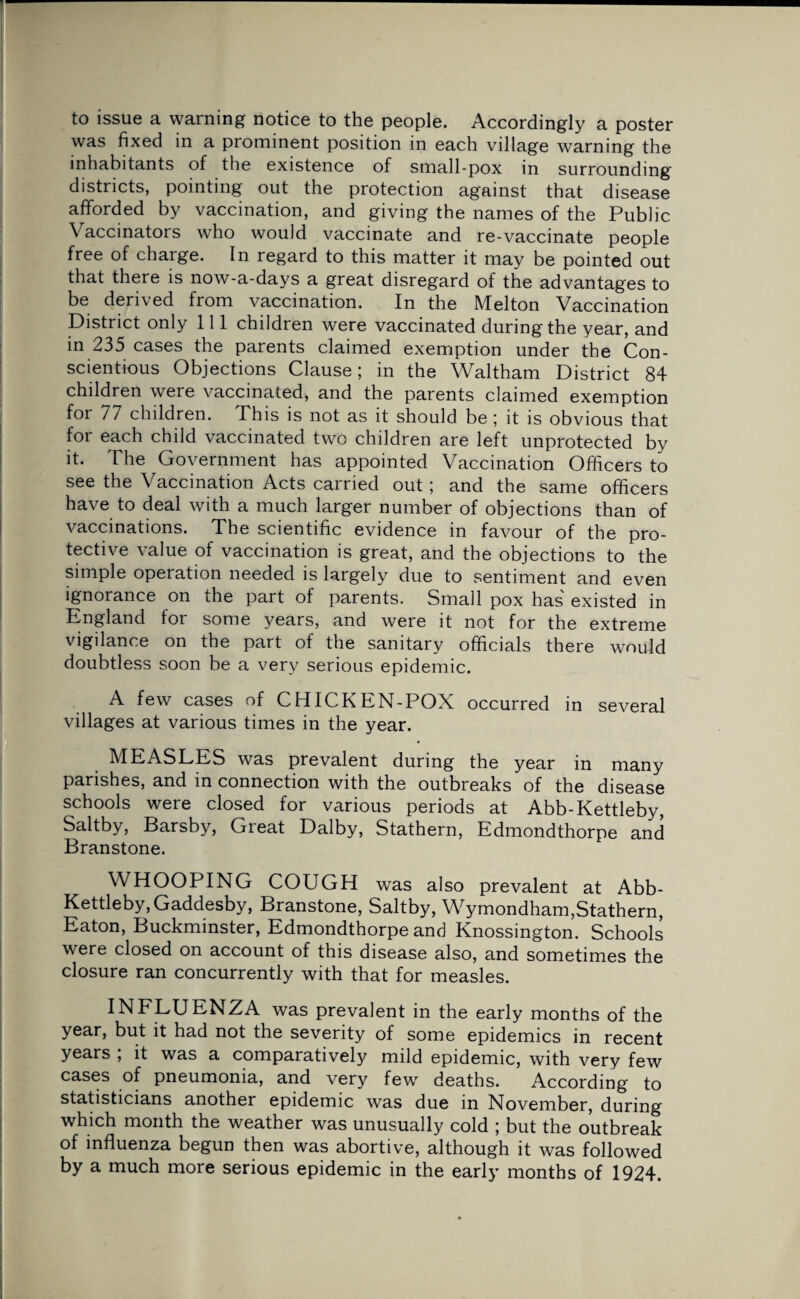 to issue a warning notice to the people. Accordingly a poster was fixed in a prominent position in each village warning the inhabitants of the existence of small-pox in surrounding districts, pointing out the protection against that disease afforded by vaccination, and giving the names of the Public Vaccinators who would vaccinate and re-vaccinate people free of charge. In regard to this matter it may be pointed out that there is now-a-days a great disregard of the advantages to be derived from vaccination. In the Melton Vaccination District only 111 children were vaccinated during the year, and in 235 cases the parents claimed exemption under the Con¬ scientious Objections Clause; in the Waltham District 84 children were vaccinated, and the parents claimed exemption for 77 children. This is not as it should be ; it is obvious that for each child vaccinated two children are left unprotected by it. The Government has appointed Vaccination Officers to see the Vaccination Acts carried out; and the same officers have to deal with a much larger number of objections than of vaccinations. The scientific evidence in favour of the pro¬ tective value of vaccination is great, and the objections to the simple operation needed is largely due to sentiment and even ignorance on the part of parents. Small pox has' existed in England for some years, and were it not for the extreme vigilance on the part of the sanitary officials there would doubtless soon be a very serious epidemic. A few cases of CHICKEN-POX occurred in several villages at various times in the year. MEASLES was prevalent during the year in many parishes, and in connection with the outbreaks of the disease schools were closed for various periods at Abb-Kettleby, Saltby, Barsby, Great Dalby, Stathern, Edmondthorpe and Branstone. WHOOPING COUGH was also prevalent at Abb- Kettleby, Gaddesby, Branstone, Saltby, Wymondham,Stathern, Eaton, Buckminster, Edmondthorpe and Knossington. Schools were closed on account of this disease also, and sometimes the closure ran concurrently with that for measles. INFLUENZA was prevalent in the early months of the year, but it had not the severity of some epidemics in recent years ; it was a comparatively mild epidemic, with very few cases of pneumonia, and very few deaths. According to statisticians another epidemic was due in November, during which month the weather was unusually cold ; but the outbreak of influenza begun then was abortive, although it was followed by a much more serious epidemic in the early months of 1924.