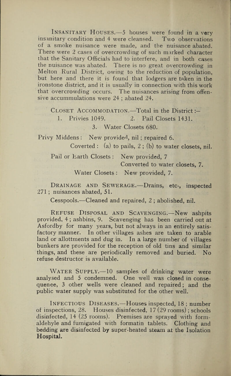insanitary condition and 4 were cleansed. Two observations of a smoke nuisance were made, and the nuisance abated. There were 2 cases of overcrowding of such marked character that the Sanitary Officials had to interfere, and in both cases the nuisance was abated. There is no great overcrowding in Melton Rural District, owing to the reduction of population, but here and there it is found that lodgers are taken in the ironstone district, and it is usually in connection with this work that overcrowding occurs. The nuisances arising from offen¬ sive accummulations were 24 ; abated 24. Closet Accommodation.—Total in the District 1. Privies 1049. 2. Pail Closets 1431. 3. Water Closets 680. Privy Middens: New provided, nil ; repaired 6. Coverted : (a) to pails, 2 ; (b) to water closets, nil. Pail or Karth Closets : New provided, 7 Converted to water closets, 7. Water Closets : New provided, 7. Drainage and Sewerage.—Drains, etc-, inspected 271; nuisances abated, 51. Cesspools.—Cleaned and repaired, 2 ; abolished, nil. Refuse Disposal and Scavenging.—New ashpits provided, 4 ; ashbins, 9. Scavenging has been carried out at Asfordby for many years, but not always in an entirely satis¬ factory manner. In other villages ashes are taken to arable land or allotments and dug in. In a large number of villages bunkers are provided for the reception of old tins and similar things, and these are periodically removed and buried. No refuse destructor is available. Water Supply.—10 samples of drinking water were analysed and 5 condemned. One well was closed in conse¬ quence, 3 other wells were cleaned and repaired; and the public water supply was substituted for the other well. Infectious Diseases.—Houses inspected, 18 ; number of inspections, 28. Houses disinfected, 17 (29 rooms); schools disinfected, 14 (25 rooms). Premises are sprayed with form- aldehyle and fumigated with formatin tablets. Clothing and bedding are disinfected by super-heated steam at the Isolation Hospital.