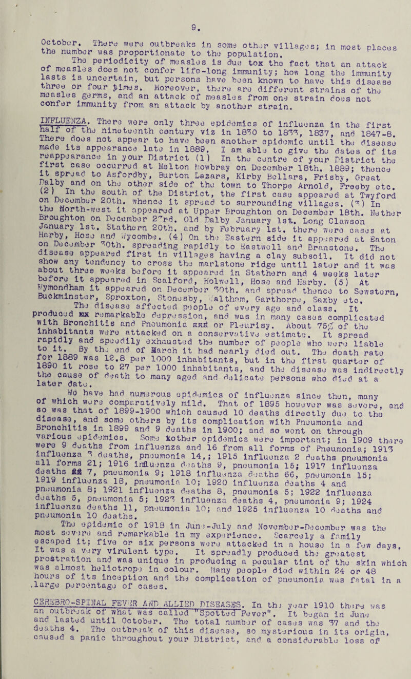 October. There were outbreaks In some other villages; in most places the number was proportionate to the population, Tho periodicity of measles is due tox the fact that an attack confer life-long Immunity; how long the immunity lasts is uncertain, but persons have boon known to have this disease three or four ;^imes. Moreover, there are different strains of the measles germs, and. an attack of measles from one strain does not confer ijnmunity from an attack by another strain. INPLUEpA. There wore only three epidemics of influenza in tho first nair of tho nineteenth contury viz in 18'^0 to 18'^'^, 1837, and 1847-8. ihero does not appear to have been another epidemic until the disease made its appearance late in 1889. I am able to give the dates of its reappearance in your District (1) In the centre of your District the first case occurred at Melton Mowbray on December 18th. 1889; thence it spread to Asfordby, Burton Lazars, Kirby Bellars, Prisby, Great /o\ other side of the town to Thorpe Arnold, Preeby etc, ^ south of the District, the first case appeared at Twyford fv! 20th, whence it spread to surrounding villages, (7) in the north-west it appeared at Upper Broughton on December 18th, Nether Broughton on December 2'^rd., Old Dalby January Istt, Long Clawson January 1st, Stathern 20th. and by February 1st. there 'were cases at Harby, Hose and Wycombe. (4) On the Pastern side it app.^ared at Eaton on December ’0th. spreading rapidly to Eastvvoll and Branstone. The disease appeared first in villages having a clay subsoil. It did not show a.ny tendency to cross the marlstone ridge until later and it was about three weeks before it appeared in Stathern and 4 weeks later before it appeared in Scalford, Holwoll, Hose and Harby. (5) At wymondham it appeared on December 30th. and spread thence to Sewstorn, Buckminster, Sproxton, Stonesby, i.althorn, Garthorpe, Saxby etc. The disease affected people of every age and class. It produced icx remarkable depression, and in many cases complicated 4 Pneumonia jind or Pleurisy. About 75;c of the Inhabitants were attacked on a conservative estimate. It spread rapidly and speedily exhausted the number of people who were liable the end of March it had nearly died out. The death rate for 1889 was 12,8 per 1000 inhabitants, but in the first 1890 it rose to 27 per 1000 inhabitants, and the disease the cause of death to many aged and delicate persons who later date. v/o have had numerous epidemics of influenza since then, many of which were comparatively mild. That of 1895 hoivever was severe, so was that of 1899-1900 which caused 10 deaths directly due to tho disease, and some others by its complication with Pneumonia and Bronchitis in 1899 and 9 deaths in 1900; and so v#ont on through various epidemics, Dome Jsother epidemics were important; in 1909 there were 9 deaths from influenza and 16 from all forms of Pneumonia; 1913 o pneumonia 14,; 1915 influenza 2 deaths pneumonia all forms 21; 1916 influenza d jaths 9, pneumonia 15; 1917 influenza deaths 7, pneumonia 9; 1918 Influenza deaths 1919 influenza 18, pneumonia 10; 1920 Influenza pneumonia 8; 1921 influenza dtjaths 8, pneumonia deaths 5, pneumonia 5; 1923 influenza deaths 4, quarter of was indirectly died at a and 15; 66, pneumonia deaths 4 and 5; 1922 influenza pneumonia 9; 1924 the days, influenza deaths 11, pneumonia 10; and 1925 Influenza 10 <ieaths and pneumonia 10 deaths. The epidemic of 1913 in Junj-July and November-December was most severe and remarkable in my experience. Scarcely a family escaped it; five or six persons were attacked in a house in a fev It vvas a very virulent type. It spreadly produced the gr'jatost prostration and was unique in producing a peoular tint of the skin which was almost heliotrope in colour. Many people died within 24 or 48 hours of its inception and the complication of pneumonia vias fatal In a .large percentage of cases. C^i^B.HO-SPXNAL FEVER AND ALLIED DISBA3BS. In thj year 1910 there was an outbreak of what was called Spotted Fever. It began in June and^lasted until October. The total number of cases was 37 and the deauhs 4. The outbreak of this disease, so mysterious in its origin, caused a panic throughout your District, and a considerable loss of