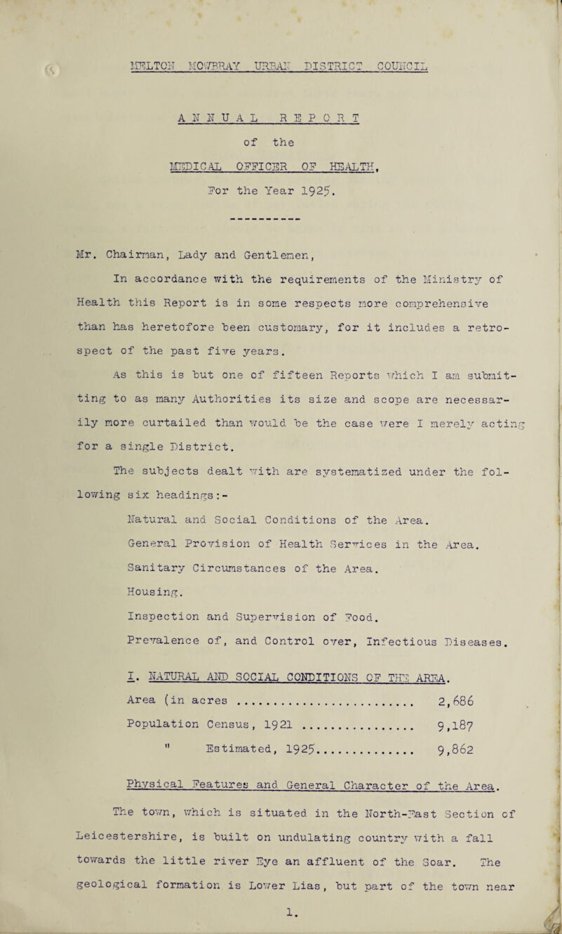 MELTON MOV7RRAY URBAN DISTRICT COUNCIL ANNUAL REPORT of the MEDICAL OFFICER OR HEALTH. Dor the Year 1925. Mr. Chairman, Lady and Gentlemen, In accordance with the requirements of the Ministry of Health this Report is in some respects more comprehensive than has heretofore been customary, for it includes a retro¬ spect of the past five years. As this is hut one of fifteen Reports which I am submit¬ ting to as many Authorities its size and scope are necessar¬ ily more curtailed than would he the case were I merely acting for a single District. The subjects dealt with are systematized under the fol¬ lowing six headings Natural and Social Conditions of the Area. General Provision of Health Services in the Area. Sanitary Circumstances of the Area. Housing. Inspection and Supervision of Rood. Prevalence of, and Control over, Infectious Diseases. I. NATURAL AND SOCIAL CONDITIONS OR THY ARP;A. Area (in acres . 2,686 Population Census, 1921 . 9,187  Estimated, 1925. 9,862 Physical features and General Character of the Area. The town, which is situated in the North-East Section of Leicestershire, is built on undulating country with a fall towards the little river Eye an affluent of the Soar. The geological formation is Lower Lias, but part of the town near