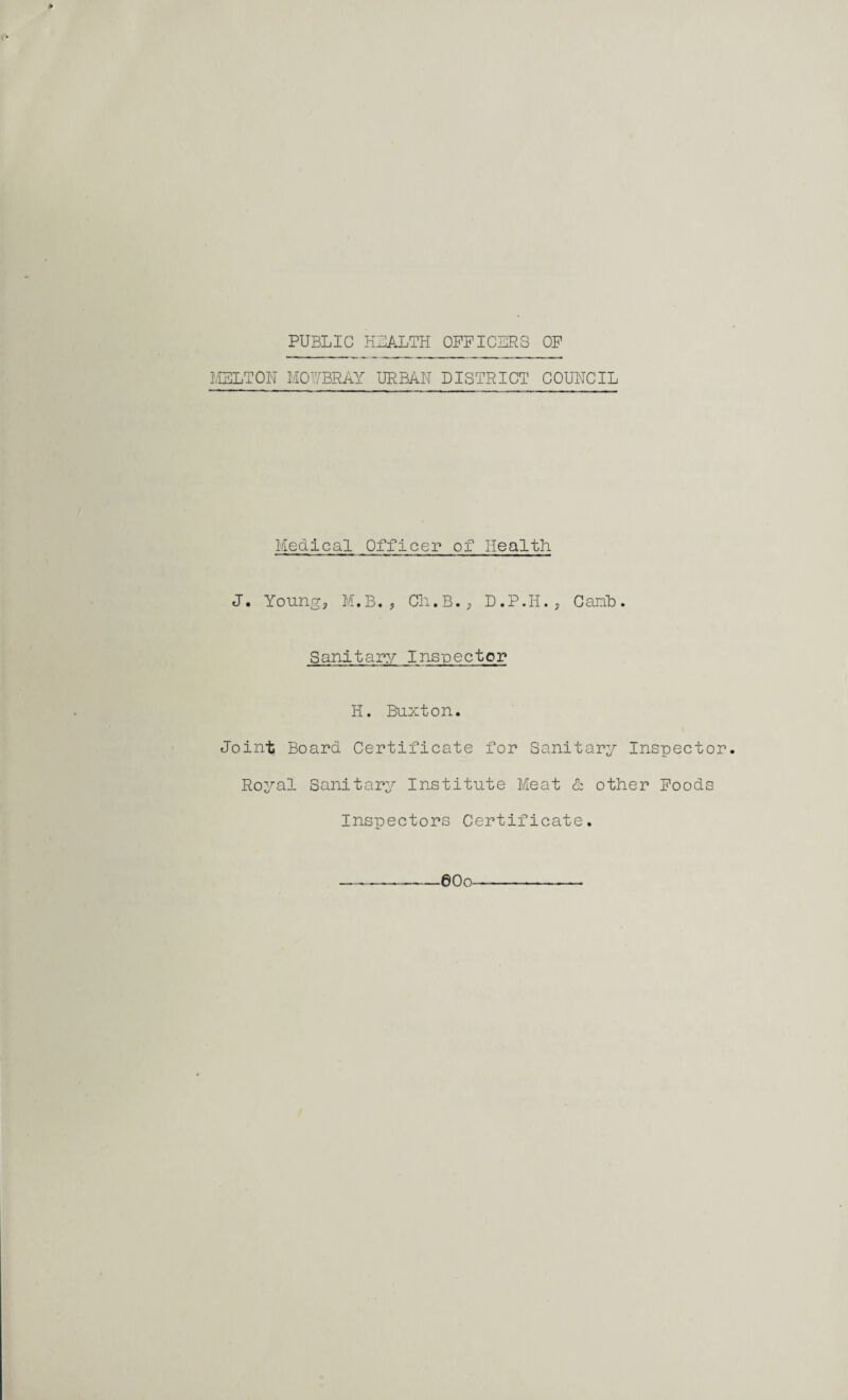 PUBLIC HEALTH OFFICERS OF MELT Oil MOV/BRAY URBAN DISTRICT COUNCIL Medical Officer of Health J. Young, M.B. , Ch.B., D.P.H., Canb. Sanitary Inspector H. Buxton. Joint Board Certificate for Sanitary Inspector. Royal Sanitary Institute Meat & other Foods Inspectors Certificate. —-—eoo——.—-