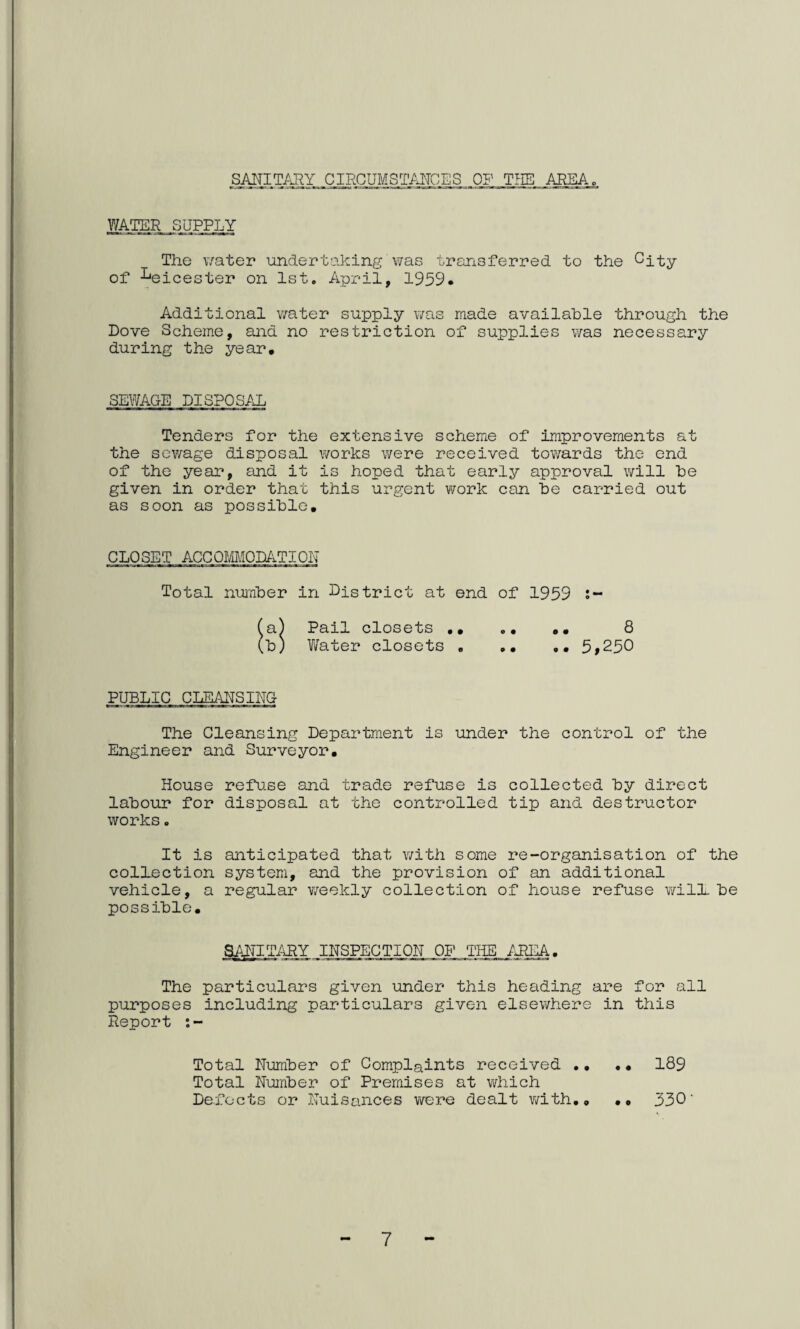 SANITARY CIRCUMSTANCES OF THE AREA WATER SUPPLY The water undertaking'was transferred to the City of Leicester on 1st. April, 1959. Additional water supply was made available through the Dove Scheme, and no restriction of supplies was necessary during the year. SEWAGE DISPOSAL Tenders for the extensive scheme of improvements at the sewage disposal works were received towards the end of the year, and it is hoped that early approval will be given in order that this urgent work can be carried out as soon as possible. CLOSET ACCOMODATION Total number in District at end of 1959 !- .. 8 .. 5,250 a) Pail closets b) Water closets PUBLIC CLEANSING The Cleansing Department is under the control of the Engineer and Surveyor. House refuse and trade refuse is collected by direct labour for disposal at the controlled tip and destructor works. It is anticipated that with some re-organisation of the colLection system, and the provision of an additional vehicle, a regular weekly collection of house refuse will, be possible. SANITARY INSPECTION OF THE AREA The particulars given under this heading are for all purposes including particulars given elsewhere in this Report Total Number of Complaints received ., .• 189 Total Number of Premises at which Defects or Nuisances were dealt with,, •• 330' 7