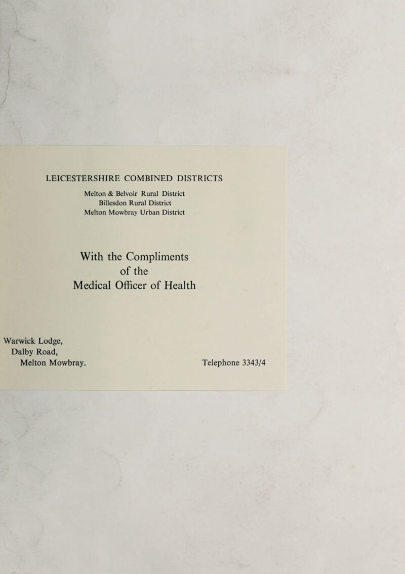 LEICESTERSHIRE COMBINED DISTRICTS Melton & Belvoir Rural District Billesdon Rural District Melton Mowbray Urban District With the Compliments of the Medical Officer of Health Warwick Lodge, Dalby Road, Melton Mowbray. Telephone 3343/4