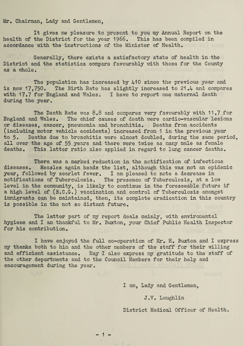 Mr. Chairman, Lady and Gentlemen, It gives me pleasure to present to you my Annual Report on the health of the District for the year 1966. This has been compiled in accordance with the instructions of the Minister of Health. Generally, there exists a satisfactory state of health in the District and the statistics compare favourably with those for the County as a whole. The population has increased by 410 since the previous year and is now 17,750. The Birth Rate has slightly increased to 21.4 and compares with 17.7 for England and Wales. I have to report one maternal death during the year. The Death Rate was 8.8 and compares very favourably with 11.7 for England and Wales. The chief causes of death were cardio-vascular lesions or diseases, cancer, pneumonia and bronchitis. Deaths from accidents (including motor vehicle accidents) increased from 1 in the previous year to 5. Deaths due to bronchitis were almost doubled, during the same period, all over the age of 55 years and there were twice as many male as female deaths. This latter ratio also applied in regard to lung cancer deaths. There was a marked reduction in the notification of infectious diseases. Measles again heads the list, although this was not an epidemic year, followed by scarlet fever. I am pleased to note a decrease in notifications of Tuberculosis. The presence of Tuberculosis, at a low level in the community, is likely to continue in the foreseeable future if a high level of (B.C.G.) vaccination and control of Tuberculosis amongst immigrants can be maintained, then, its complete eradication in this country is possible in the not so distant future. The latter part of my report deals mainly, with enviromental hygiene and I am thankful to Mr. Buxton, your Chief Public Health Inspector for his contribution. I have enjoyed the full co-operation of Mr, H. Buxton and I express my thanks both to him and the other members of the staff for their willing and efficient assistance. May I also express my gratitude to the staff of the other departments and to the Council Members for their help and encouragement during the year. I am. Lady and Gentlemen, J.V. Loughlin District Medical Officer of Health.