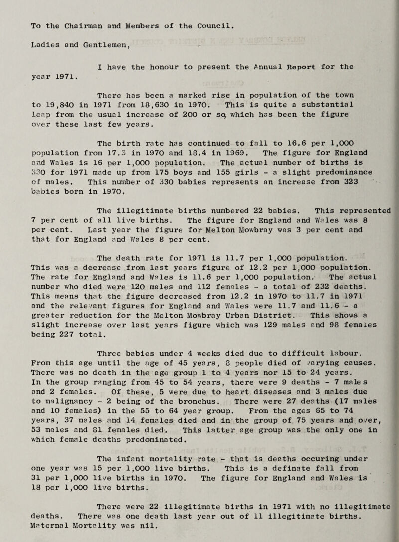 To the Chairman and Members of the Council. Ladies and Gentlemen, I have the honour to present the Annual Report for the year 1971. There has been a marked rise in population of the town to 19,840 in 1971 from 18,630 in 1970. This is quite a substantial leap from the usual increase of 200 or sq which has been the figure over these last few years. The birth rate has continued to fall to 16.6 per 1,000 population from 17.3 in 1970 and 18.4 in 1969. The figure for England and Wales is 16 per 1,000 population. The actual number of births is 830 for 1971 made up from 175 boys and 155 girls - a slight predominance of males. This number of 330 babies represents an increase from 323 babies born in 1970, The illegitimate births numbered 22 babies. This represented 7 per cent of all live births. The figure for England and Wales was 8 per cent. Last year the figure for Melton Mowbray was 3 per cent and that for England and Wales 8 per cent. The death rate for 1971 is 11.7 per 1,000 population. This was a decrease from last years figure of 12.2 per 1,000 population. The rate for England and Wales is 11.6 per 1,000 population. The actual number who died were 120 males and 112 females - a total of 232 deaths. This means that the figure decreased from 12.2 in 1970 to 11.7 in 1971 and the relevant figures for England and Wales were 11.7 and 11.6 - a greater reduction for the Melton Mowbray Urban District. This shows a slight increase over last years figure which was 129 males and 98 females being 227 total. Three babies under 4 weeks died due to difficult labour. From this age until the age of 45 years, 8 people died of varying causes. There was no death in the age group 1 to 4 years nor 15 to 24 years. In the group ranging from 45 to 54 years, there were 9 deaths - 7 males and 2 females. Of these, 5 were due to heart diseases and 3 males due to malignancy - 2 being of the bronchus. There were 27 deaths (17 males and 10 females) in the 55 to 64 year group. From the ages 65 to 74 years, 37 males and 14 females died and in the group of 75 years and o/er, 53 males and 81 females died. This latter age group was the only one in which female deaths predominated. The infant mortality rate - that is deaths occuring under one year was 15 per 1,000 live births. This is a definate fall from 31 per 1,000 live births in 1970. The figure for England and Wales is 18 per 1,000 live births. There were 22 illegitimate births in 1971 with no illegitimate deaths. There was one death last year out of 11 illegitimate births. Maternal Mortality was nil.