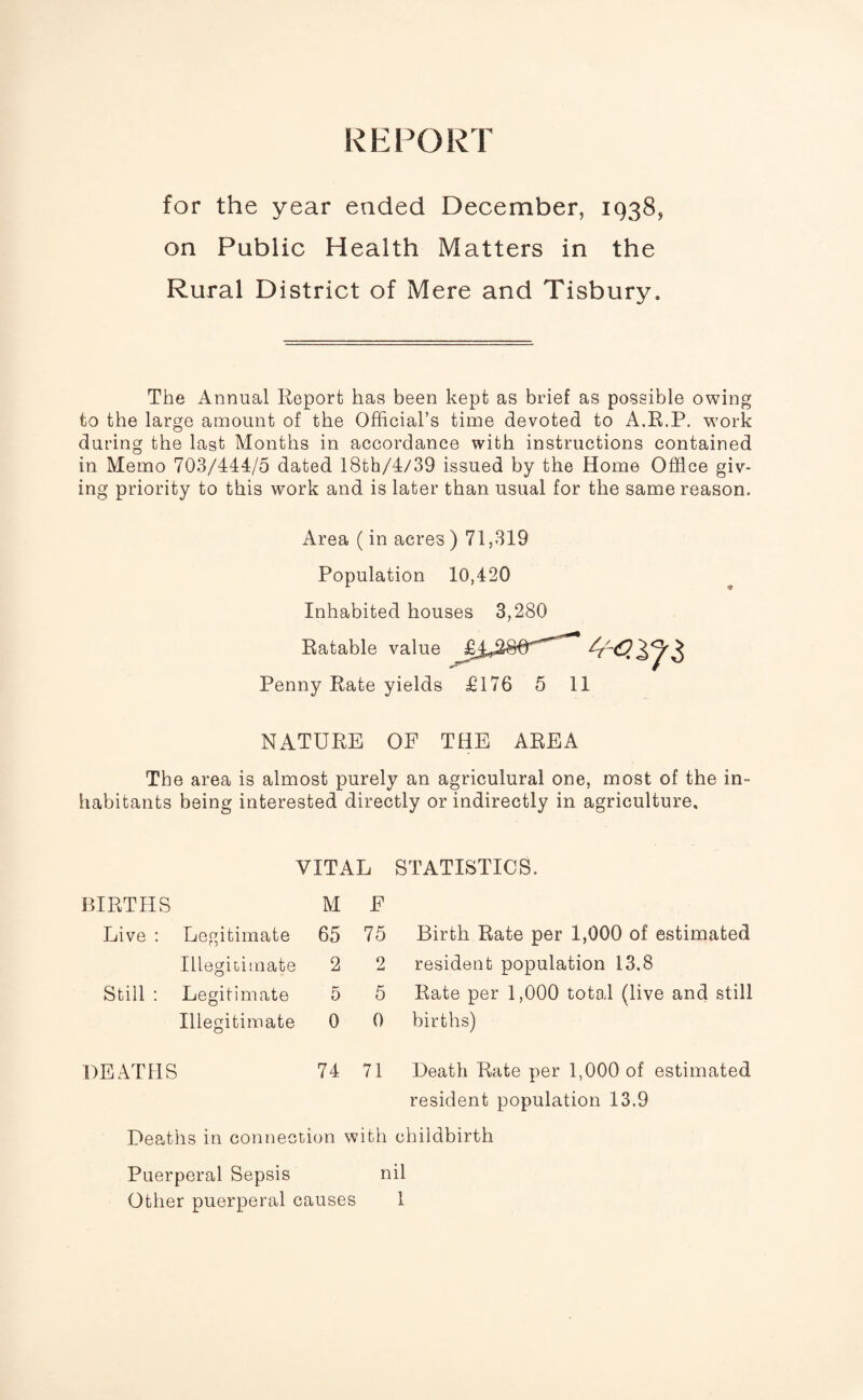 for the year ended December, 1938, on Public Health Matters in the Rural District of Mere and Tisbury. The Annual Report has been kept as brief as possible owin to the large amount of the Official’s time devoted to A.R.P. wor during the last Months in accordance with instructions contained in Memo 703/444/5 dated 18th/4/39 issued by the Home Office giv¬ ing priority to this work and is later than usual for the same reason. Area (in acres ) 71,319 Population 10,420 Inhabited houses 3,280 Ratable value ^'<53^3 Penny Rate yields £176 5 11 NATURE OF THE AREA The area is almost purely an agriculural one, most of the in¬ habitants being interested directly or indirectly in agriculture. VITAL STATISTICS. BIRTHS M F Live : Legitimate 65 75 Birth Rate per 1,000 of estimated Illegitimate 2 2 resident population 13.8 Still : Legitimate 5 5 Rate per 1,000 total (live and still Illegitimate 0 0 births) DEATHS 74 71 Death Rate per 1,000 of estimated resident population 13.9 Deaths in connection with childbirth Puerperal Sepsis nil Other puerperal causes 1