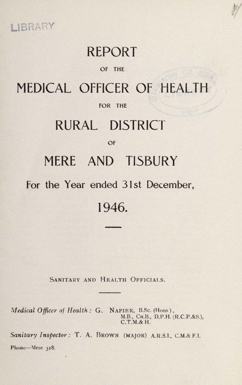 REPORT OF THE MEDICAL OFFICER OF HEALTH FOR THE RURAL DISTRICT OF MERE AND TI5BURY For the Year ended 31st December, 1946. Sanitary and Health Officials. Medical Officer oj Health : G. Napier, B.Sc. (Hons)., M.B., Ch.B, D.P.H.(R.C.F.&S), C.T.M.&H. Sanitary Inspector: T. A, Brown (major) a.r.S.I., C.M.&F.I. Phone—Mere 318.