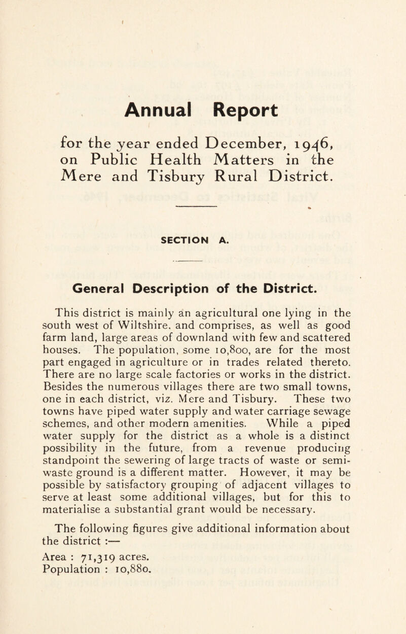 I Annual Report for the year ended December, 1946, on Public Health Matters in the M ere and Tisbury Rural District. SECTION A. General Description of the District. This district is mainly an agricultural one lying in the south west of Wiltshire, and comprises, as well as good farm land, large areas of downland with few and scattered houses. The population, some 10,800, are for the most part engaged in agriculture or in trades related thereto. There are no large scale factories or works in the district. Besides the numerous villages there are two small towns, one in each district, viz. Mere and Tisbury. These two towns have piped water supply and water carriage sewage schemes, and other modern amenities. While a piped water supply for the district as a whole is a distinct possibility in the future, from a revenue producing standpoint the sewering of large tracts of waste or semi¬ waste ground is a different matter. However, it may be possible by satisfactory grouping of adjacent villages to serve at least some additional villages, but for this to materialise a substantial grant would be necessary. The following figures give additional information about the district :— Area : 71,319 acres. Population : 10,880.