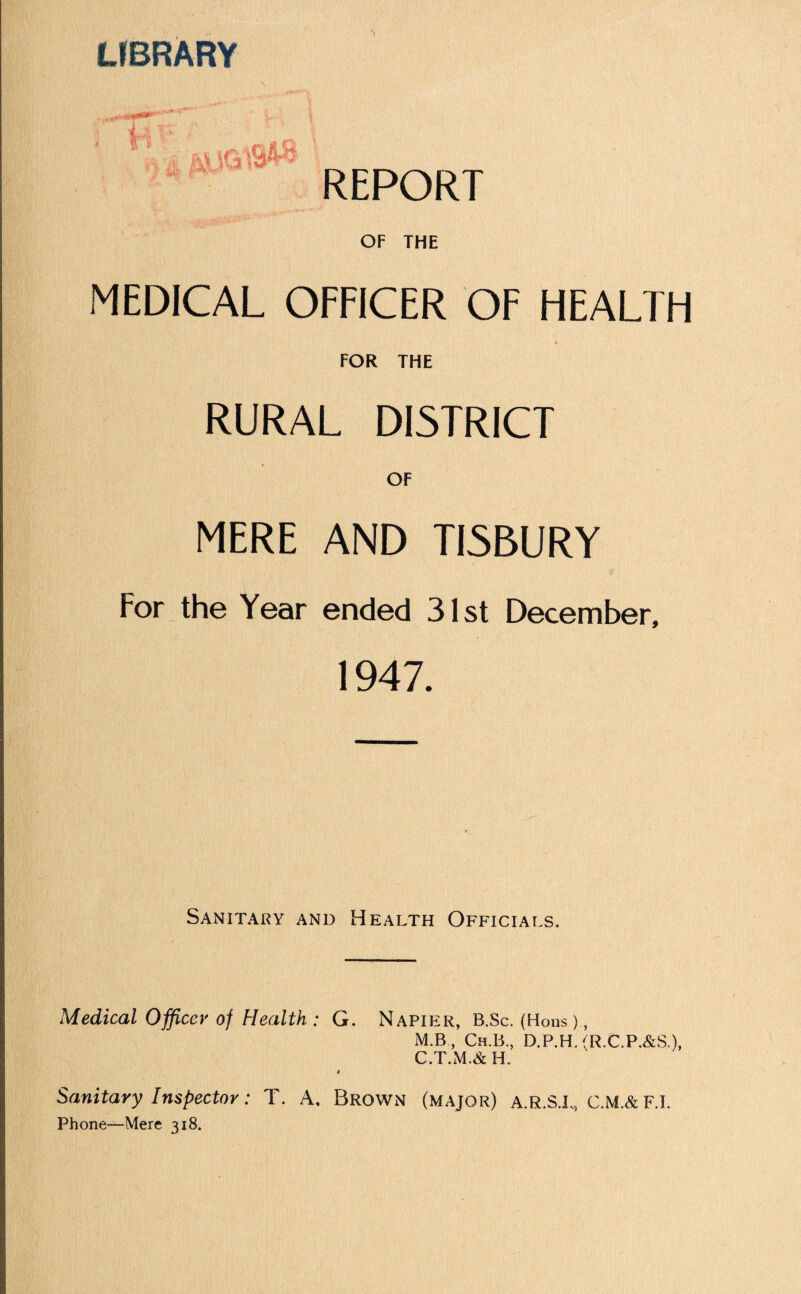 LIBRARY ■ * amw* REPORT OF THE MEDICAL OFFICER OF HEALTH FOR THE RURAL DISTRICT OF MERE AND TISBURY For the Year ended 31st December, 1947. Sanitary and Health Officials. Medical Officer of Health : G. Napier, B.Sc. (Hons) , M.B., Ch.B., D.P.H.(R.C.P.&S.), C.T.M.& H. t Sanitary Inspector: T. A, Brown (major) a.r.S.I,, C.M.&F.I. Phone—Mere 318.