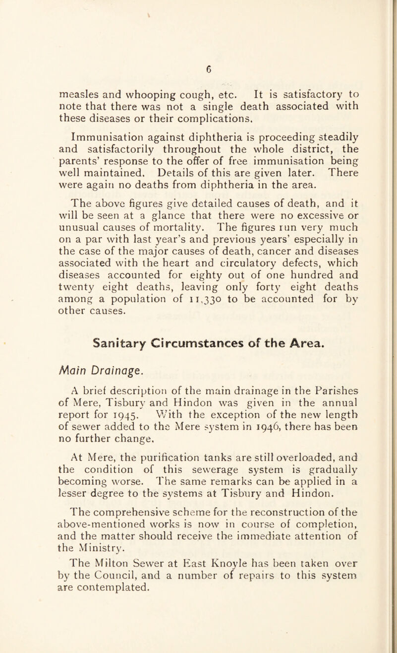 measles and whooping cough, etc. It is satisfactory to note that there was not a single death associated with these diseases or their complications. Immunisation against diphtheria is proceeding steadily and satisfactorily throughout the whole district, the parents’ response to the offer of free immunisation being well maintained. Details of this are given later. There were again no deaths from diphtheria in the area. The above figures give detailed causes of death, and it will be seen at a glance that there were no excessive or unusual causes of mortality. The figures run very much on a par with last year’s and previous years’ especially in the case of the major causes of death, cancer and diseases associated with the heart and circulatory defects, which diseases accounted for eighty out of one hundred and twenty eight deaths, leaving only forty eight deaths among a population of 11,330 to be accounted for by other causes. Sanitary Circumstances of the Area. Main Drainage. A brief description of the main drainage in the Parishes of Mere, Tisbury and Hindon was given in the annual report for 1945. With the exception of the new length of sewer added to the Mere system in 1946, there has been no further change. At Mere, the purification tanks are still overloaded, and the condition of this sewerage system is gradually becoming worse. The same remarks can be applied in a lesser degree to the systems at Tisbury and Hindon. The comprehensive scheme for the reconstruction of the above-mentioned works is now in course of completion, and the matter should receive the immediate attention of the Ministry. The Milton Sewer at East Knoyle has been taken over by the Council, and a number of repairs to this system are contemplated.