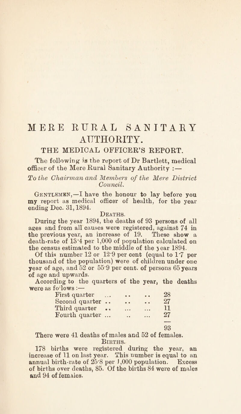 MERE RURAL SANITARY AUTHORITY. THE MEDICAL OFFICER’S REPORT. The following is the report of Dr Bartlett, medical officer of the Mere Rural Sanitary Authority : — To the Chairman and Members of the Mere District Council. Gentlemen,—I have the honour to lay before you my report as medical officer of health, for the year ending Dec. 31,1894. Deaths. During the year 1894, the deaths of 93 persons of all ages and from all causes were registered, against 74 in the previous year, an increase of 19. These show a death-rate of 13'4 per 1,000 of population calculated on the census estimated to the middle of the 5 ear 1894. Of this number 12 or 12‘9 per cent (equal to 1‘7 per thousand of the population) were of children under one year of age, and 52 or 55'9 per cent, of persons 65 years of age and upwards. According to the quarters of the year, the deaths were as fo'lows :— First quarter ... .. .. 28 Second quarter. 27 Third quarter ,. 11 Fourth quarter ... 27 93 There were 41 deaths of males and 52 of females. Bikths. 178 births were registered during the year, an increase of 11 on last year. This number is equal to an annual birth-rate of 25'8 per 1,000 population. Excess of births over deaths, 85. Of the births 84 were of males and 94 of females.