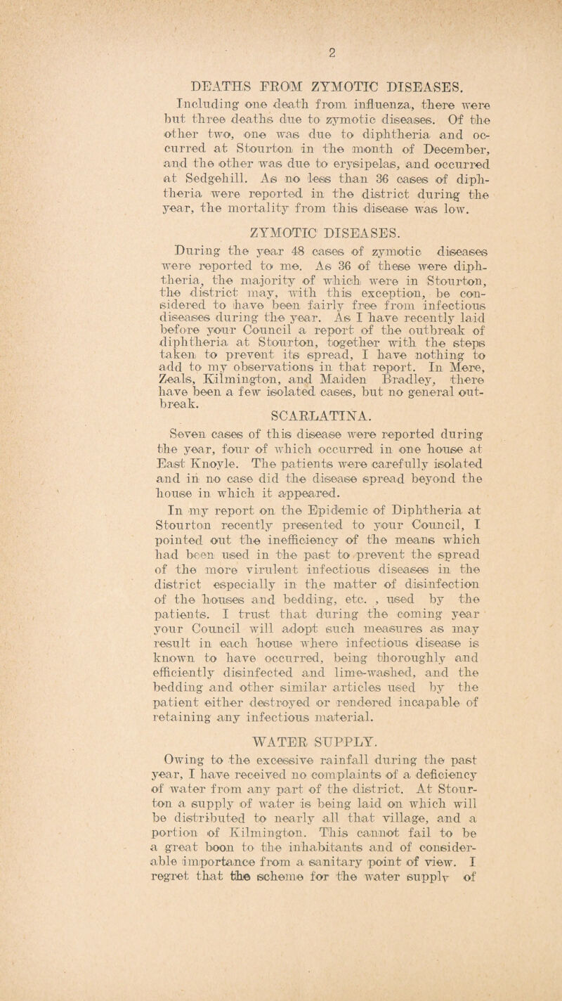 DEATHS FROM ZYMOTIC DISEASES. Including one death from influenza, there were hut three deaths due to zymotic diseases. Of the other two, one was due to diphtheria and oc¬ curred at Stourton in the month of December, and the other was due to erysipelas, and occurred at Sedgehill. As no less than 36 cases of diph¬ theria were reported in the district during the year, the mortality from this disease was low. ZYMOTIC DISEASES. During the year 48 cases of zymotic diseases were reported to me. As 36 of these were diph¬ theria, the majority of which were in Stourton, the district may, with this exception, be con¬ sidered to have been fairly free from infectious diseases during the year. As I have recently laid before your Council a report of the outbreak of diphtheria at Stourton, together with the steps taken to prevent its spread, I have nothing to add to my observations in that report. In Mere, Zeals, Kiimington, and Maiden Bradley, there have been a few isolated cases, but no general out¬ break. SCARLATINA. Seven cases of this disease were reported during the year, four of which occurred in one house at East Knoyle. The patients were carefully isolated and in no case did the disease spread beyond the house in which it appeared. In any report on the Epidemic of Diphtheria at Stourton recently presented to your Council, I pointed out the inefficiency of the means which had been used in the past to prevent the spread of the more virulent infectious diseases in the district especially in the matter of disinfection of the houses and bedding, etc. , used by the patients. I trust that during the coming year your Council will adopt such measures as may result in each house where infectious disease is known to have occurred, being thoroughly and efficiently disinfected and lime-washed, and the bedding and other similar articles used by the patient either destroyed or rendered incapable of retaining any infectious material. WATER SUPPLY. Owing to the excessive rainfall during the past year, I have received no complaints of a. deficiency of water from any part of the district. At Stour- ton a supply of water is being laid on which will be distributed to nearly all that village, and a portion of Kiimington. This cannot fail to be a great boon to the inhabitants and of consider¬ able importance from a. sanitary point of view. I regret that the scheme for the water supply of