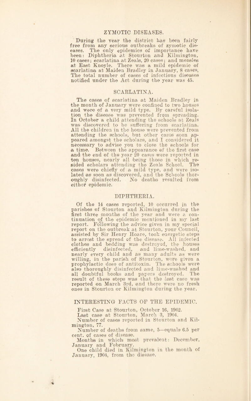 ' During tine yeiar tli'e disitrict has be^n fairly free from any eeriou® outbreaka of zymotic disr eases. The only epidemics of importance have been: Diphtheria at Stourton and Kilmington, 10 cases; ecarlatina at Zeals, 20 cases; and measles at East Knoyle. There was a mild epidemic of scarlatina at Maiden Bradley in January, 8 cases. The total number of cases of infectious diseases notified under the Act during the year was 45. SCAELATINA. The cases of scarlatina at Maiden Bradley in the month of January were confined to two houses and wei'0 of a very mild type. By careful isola¬ tion the disease was prevented from spreading. In October a child attending the schools at Zeals was discovered to bei suffering friom ©carlatina. All the childrem in the house were prevented from attending the schools, but other cases soon ap-- peared amongst the scholars, and I considered it neceeeary to advise you to close the schools for a time. Between the appeiarance cf the first case and the end of the- year 20 cases were reported in ten houses, nearly all being those in which re¬ sided scholars attending the Zeals School. The cases were chiefly of a mild type, and were iso*- lated as soon as discovered, and the Scbools thor¬ oughly disinfected. No deaths resulted from either epidemic. DIPHTEEEIA. Of the 14 cases reported, 10 occurred in the parishes of Stourton and Kilmington during the first three m'Onths of the A^ear and were a. con¬ tinuation of the epidemic mentioned in my last report. Following the advice given in my special report on the outbreak at Stourton, your Council, assisted by Sir Henry Hoare, took energetic steps to arrest the spread cf the disease. All infected clothes and bedding was destroyed, the houses efficiently disinfected, and lime-washed, and nearly every child and as many adultsi as were willing, in the parish of Stourton, were given a prophylactio dose of antitoxin. The school© were also thoroughly disinfected and lime-washed and all doubtful book© and papers destroyed. The result of these steps was that the last cas-S' was reported on March 3rd, and there were no fresh ones in Stourton or Kilmington during the year. INTEEESTING* FACTS OF THE EPIDEMIC. First Casei at Stourton, October 16, 1902. Last case at Stourton, March 3, 1904. Number of cases reported in Stourton and Kil¬ mington, 77. Number of deaths from same, 5—equals 6.5 per cent, of cases of disease. Months in which most prevalent: December, January and February. One child died in Kilmington in the month of January, 1904, from the disease.