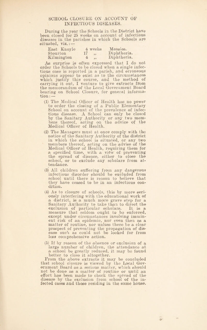 SCHOOL CLOSUKE ON ACCOUNT OF INFECTIOUS DISEASES. During tke year the Schoolis ia the District have been closed for 25 weeks on account of infectious diseases in the parishes in which the Schools are situated, viz.: — East Knoyle 4 weeks Measles. Stourton 17 ,, Diphtheria. Kilmington 4 ,, Diphtheria. As siurprise is often expressed that I do not order the Schools to be closed when a single infec¬ tious case is reported in a parish, and erroneous opinions appear to exist as to the circuinsitances ■which justify this course, and the method of carrying it orit, I venture to give extracts from the memorandum of the Local Government Board bearing on Sohool Closure, for general informa¬ tion : —■ (1) T'he Medical Officer of Health has no power to order the closing of a Public Elementary School on account of the prevalence of infec¬ tious diseaste. A School can only be closed by the Sanitary Authority or any two mem¬ bers thereof, acting lon the advic'e of the Medical Officer of Health. (2) The IVIaaiagersi must at once comply with the notice of the Sanitary Authority of the district in which the schO'Ol is situated, or any two members thereof, acting on the advise of the Medical Officer of Health, requiring them for a specified time, with a view of preventing thci sipread of disease, e'ither' to clos'e the school, or to exclude any scholars from at¬ tendance. (3) All children suffering from any dangerous infectious disorder should be excluded from school until there is reason to believe that they have ceased to be in an infectious con¬ dition. (4) As to do sure of schools, this by more seri¬ ously interfering with the educational work of a district, is a much more grave stej) for a Sanitary Authority to take than to direct the exclusion of particular scholars. It is a measure that seldom ought to be enforced, except under circumstances involving immin¬ ent risk of an epidemic, nor even then as a matter of routine, nor unless there be a clear pr^ospect of preventing the propagation of dis¬ ease such as could not be looked for from less comprehensive action. (5) If by reason of the absence or exclusion of a large number of children, the attendance at a school be greatly reduced, it may be found better to close it altogether. From the above extracts it may be concluded that school closure is viewed by the Local Gov¬ ernment Board as a serious matter, w'hich should not be done as a niatter of routine or until an effort has been made to check the spr.s.ad of the disease by the exclusion from sch'ool of the in¬ fected eases and those residing in the samei house.