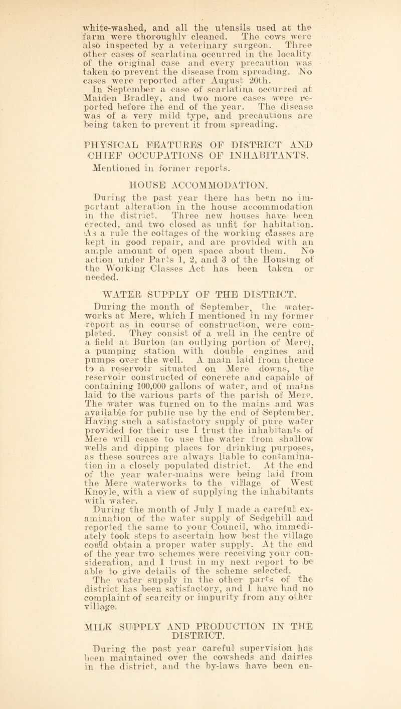 wliite^waslied, and all tlie utensils used at tlie farm were tlioroughly cleaned. The cows were also inspected hy a veterinary surgeon. Three other cases of scarlatina occurred in the locality of the original case and every precaution was taken to prevent the disease from spreading. No cases were reix)rted after August 2Ufh. In September a case of scarlatina occurred at Maiden Bradley, and two inore cases 'were ne- ported before the end of the year. The disease was of a very mild type, and precautions are being taken to prevent it from spreading. PHYSICAL FEATURES OF DISTRICT AND CHIEF OCCUPATION'S OF INHABITANTS. Mentioned in former reports. HOUSE ACCOMMODATION. During the past year there has been no im- pcrtant alteration in the house accommodation in the district. Three new houses have been erected, and two closed as unfit for habitation. As a rule the cottages of the wovking Classes are kept in good repair, and are provided with an ample amount of open space about them. No action under Parts 1, 2, and 3 of the Housing of the VV'orking Classes Act has been taken or needed. WATER SUPPLY OF THE DISTRICT. During the month of iSeptember, the water¬ works at Mere, which I mentioned in my former report as in course of construction, were com¬ pleted. They cO'iisist of a well in the centre of a field at Burton (an outlying portion of Mere), a pumping station with double engines and pumps over the well. A main laid from thence to a reservoir situated on Mere downs, the reservoir constructed of concrete and capable of containing 100,000 gallons of water, and of mains laid to the various parts of the parish of Mere. The water was turned on to the mains and was available for public use by the end of September. Having such a satisfactory supply of pure water provided for their use I trust the inhabitants of Mere will cease to use the water from shallow wells and dipping places for drinking purposes, as these sources are always liable to contamina¬ tion in a closely populated district. At the end of the year water-mains were being laid from the Mere waterworks to the village of West Ivno^de, with a view of supplying the inhabitants with water. During the month of July I made a careful ex¬ amination of the water supply of Sedgehill and reported the same to your Council, who iminedi- ately took steps to ascertain how best the village cou'ld obtain a proper water supply. At the end of the year two schemes were receiving your con¬ sideration, and I trust in my next report to be able to give details of the scheme selected. The Avater supply in the other parts of the district has been satisfactory, and I have had no complaint of scarcity or impurity from any other village. AITLK SUPPLY AND PRODUCTION IN THE DISTRICT. During the past year careful supervision has been maintained over the cowsheds and dairies in the district, and the by-laws have been en-