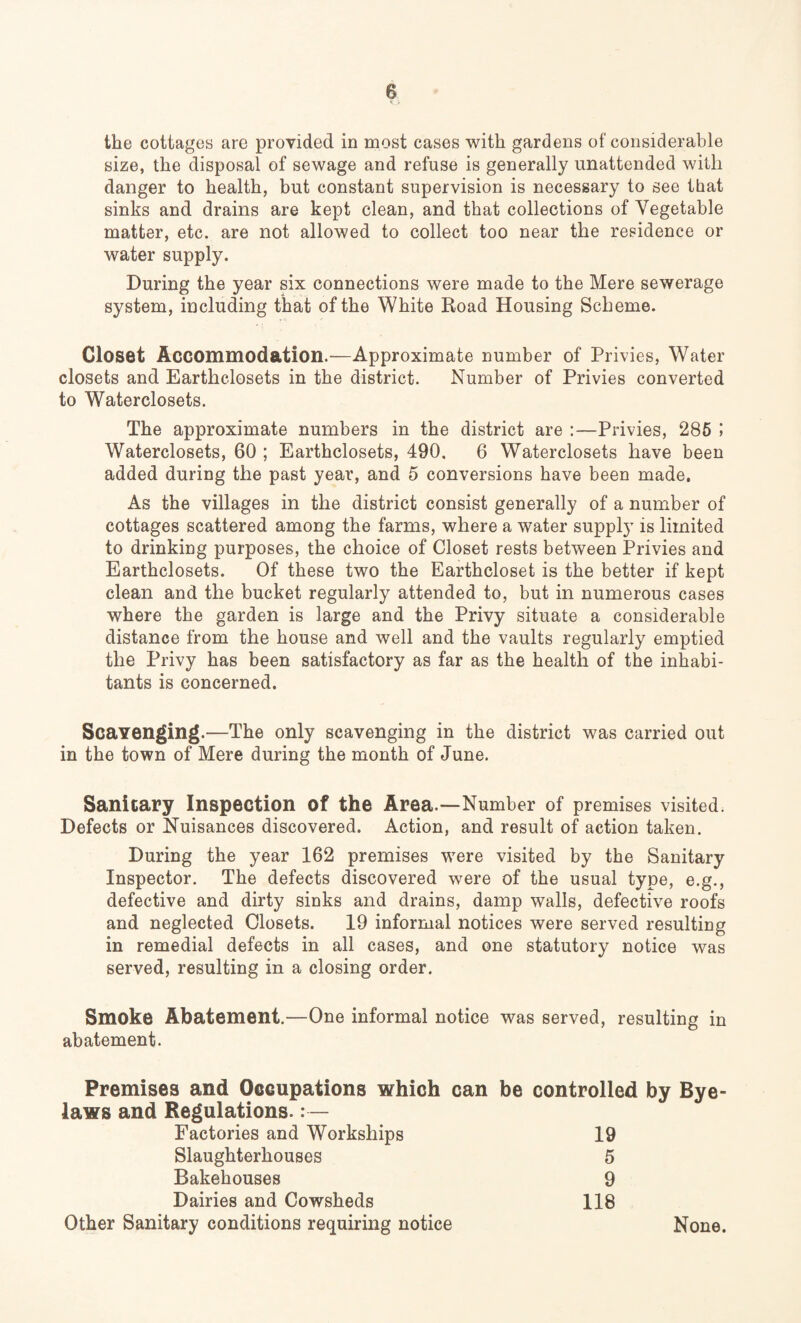 the cottages are provided in most cases with gardens of considerable size, the disposal of sewage and refuse is generally unattended with danger to health, but constant supervision is necessary to see that sinks and drains are kept clean, and that collections of Vegetable matter, etc. are not allowed to collect too near the residence or water supply. During the year six connections were made to the Mere sewerage system, including that of the White Road Housing Scheme. Closet Accommodation.—Approximate number of Privies, Water closets and Earthclosets in the district. Number of Privies converted to Waterclosets. The approximate numbers in the district are :—Privies, 285 I Waterclosets, 60 ; Earthclosets, 490. 6 Waterclosets have been added during the past year, and 5 conversions have been made. As the villages in the district consist generally of a number of cottages scattered among the farms, where a water supply is limited to drinking purposes, the choice of Closet rests between Privies and Earthclosets. Of these two the Earthcloset is the better if kept clean and the bucket regularly attended to, but in numerous cases where the garden is large and the Privy situate a considerable distance from the house and well and the vaults regularly emptied the Privy has been satisfactory as far as the health of the inhabi¬ tants is concerned. Scavenging.—The only scavenging in the district was carried out in the town of Mere during the month of June. Sanitary Inspection of the Area —Number of premises visited Defects or Nuisances discovered. Action, and result of action taken. During the year 162 premises were visited by the Sanitary Inspector. The defects discovered were of the usual type, e.g., defective and dirty sinks and drains, damp walls, defective roofs and neglected Closets. 19 informal notices were served resulting in remedial defects in all cases, and one statutory notice was served, resulting in a closing order. Smoke Abatement.—One informal notice was served, resulting in abatement. Premises and Occupations which can be controlled by Bye¬ laws and Regulations. Factories and Workships 19 Slaughterhouses 5 Bakehouses 9 Dairies and Cowsheds 118 Other Sanitary conditions requiring notice None.