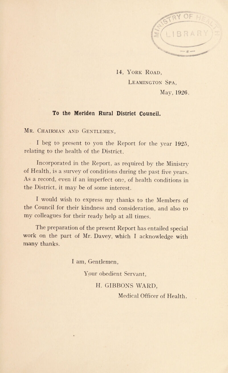 14, York Road, Leamington Spa, May, 1926. To the Meriden Rural District Council. Mr. Chairman and Gentlemen, I beg to present to you the Report for the year 1925, relating to the health of the District. Incorporated in the Report, as required by the Ministry of Health, is a survey of conditions during the past five years. As a record, even if an imperfect one, of health conditions in the District, it may be of some interest. I would wish to express my thanks to the Members of the Council for their kindness and consideration, and also to my colleagues for their ready help at all times. The preparation of the present Report has entailed special work on the part of Mr. Davey, which I acknowledge with many thanks. I am. Gentlemen, Your obedient Servant, H. GIBBONS WARD, Medical Officer of Health.