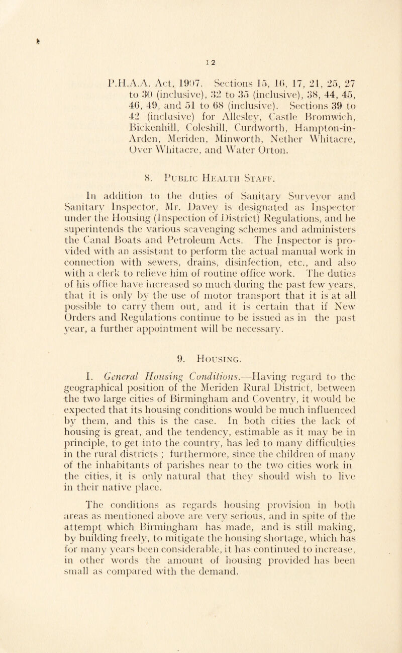 r.ll.A.A. Act, 19!)7. Sections 15, !(>, 17, 21, 25, 27 to 50 (inclusive), 52 to 55 (inclusive), 58, 44, 45, 40, 49, and 51 to 08 (inclusive). Sections 59 to 42 (inclusive) for Allesle\', Castle Bromwich, Bickenliill, Coleshill, Cuixhvorth, Ham])ton-in- Arden, Meriden, Minworth, Nether \Miitacre, Over Whitacre, and Water Ortoji. 8. Public Health Staff. In addition to tlie duties of Sanitarv Survevor and K ^ Sanitary Insjiector, Mr. Have}' is desi^tnated as Inspector under the Housing (Inspection of District) Regulations, and he superintends the various scavenging schemes and administers the Canal Boats and Petroleum Acts. The Inspector is pro¬ vided with an assistant to perform the actual manual work in connection wdth sewT'rs, clrains, disinfection, etc., and also with a clerk to relieve iiim of routine office work. 4'he duties of his office have increased so much during the past few^ }'ears, that it is only I)y the use of motor transport that it is at all possible to carry them out, and it is certain that if New^ Orders and Regulations continue to be issued as in the past \'ear, a further appointment will be necessary. 9. Housing. 1. General Housing Conditions.—Having regard to the geographical position of the Meriden Rural District, between the two large cities of Birmingham and Coventry, it va^iild be expected that its housing conditions would be much influenced b}^ them, and this is the case. In both cities the lack of housing is great, and the tendenc}’, estimable as it may be in principle, to get into the countr}^ has led to many difficulties in the rural districts ; furthermore, since the children of manv of the inhabitants of parishes near to the tw'o cities wnrk in the cities, it is only natural that they should wisli to li\'e in their native ])lace. The conditions as regards housing provi.sion in both areas as mentioned above are very serious, and in s|)ite of tlie attempt which Birmingham has made, and is still making, by building freely, to mitigate the housing shortage, wdiich has for many years been considerable, it has continued to increase, in other words the amount of housing provided has been small as compared with the demand.
